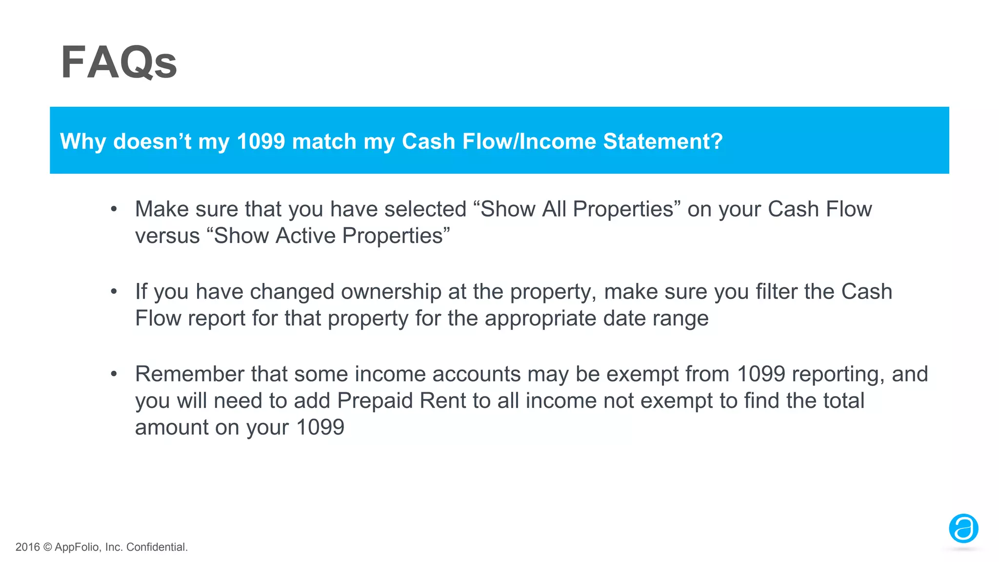2016 © AppFolio, Inc. Confidential.
FAQs
Why doesn’t my 1099 match my Cash Flow/Income Statement?
• Make sure that you have selected “Show All Properties” on your Cash Flow
versus “Show Active Properties”
• If you have changed ownership at the property, make sure you filter the Cash
Flow report for that property for the appropriate date range
• Remember that some income accounts may be exempt from 1099 reporting, and
you will need to add Prepaid Rent to all income not exempt to find the total
amount on your 1099
 