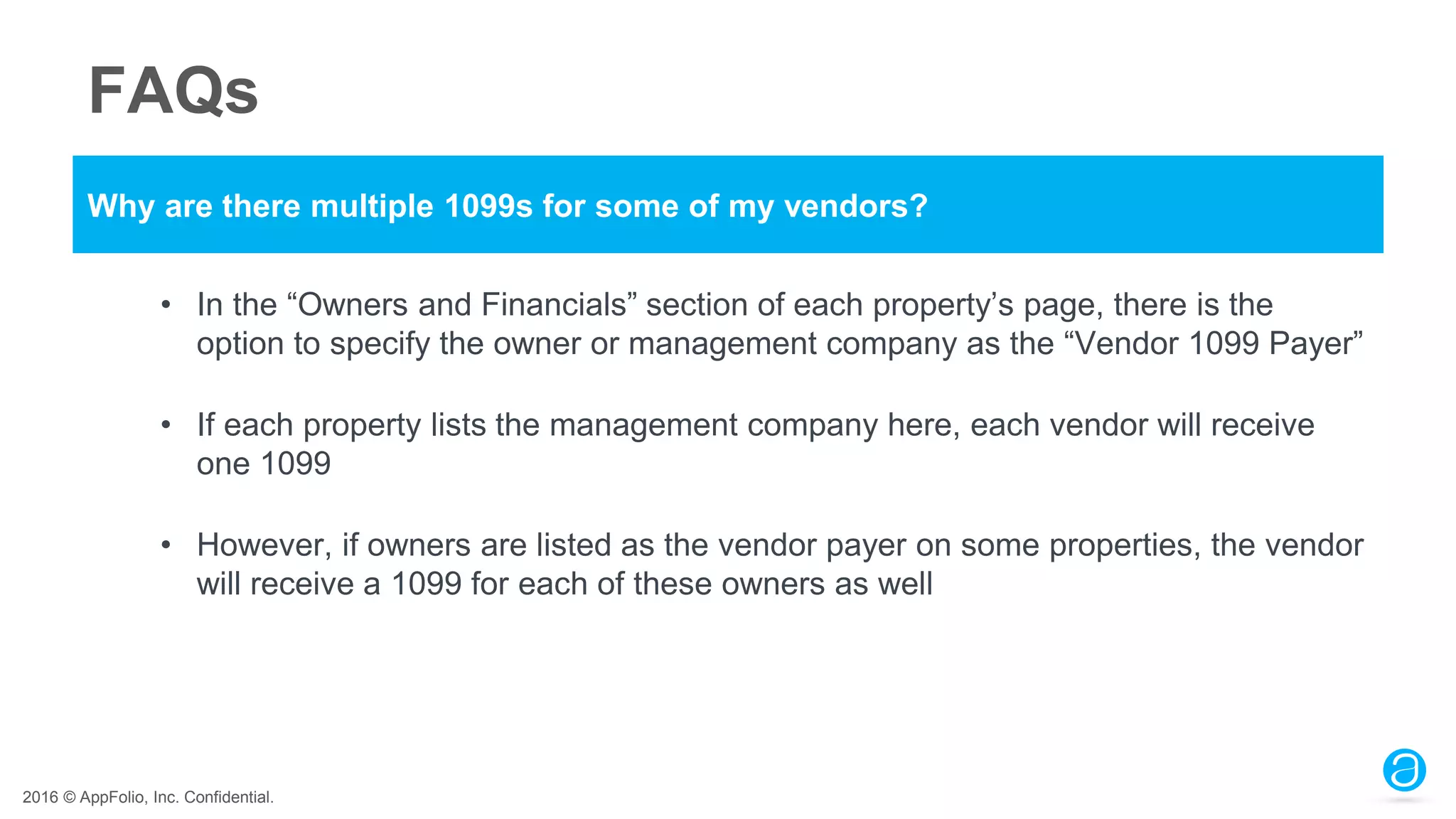 2016 © AppFolio, Inc. Confidential.
FAQs
Why are there multiple 1099s for some of my vendors?
• In the “Owners and Financials” section of each property’s page, there is the
option to specify the owner or management company as the “Vendor 1099 Payer”
• If each property lists the management company here, each vendor will receive
one 1099
• However, if owners are listed as the vendor payer on some properties, the vendor
will receive a 1099 for each of these owners as well
 