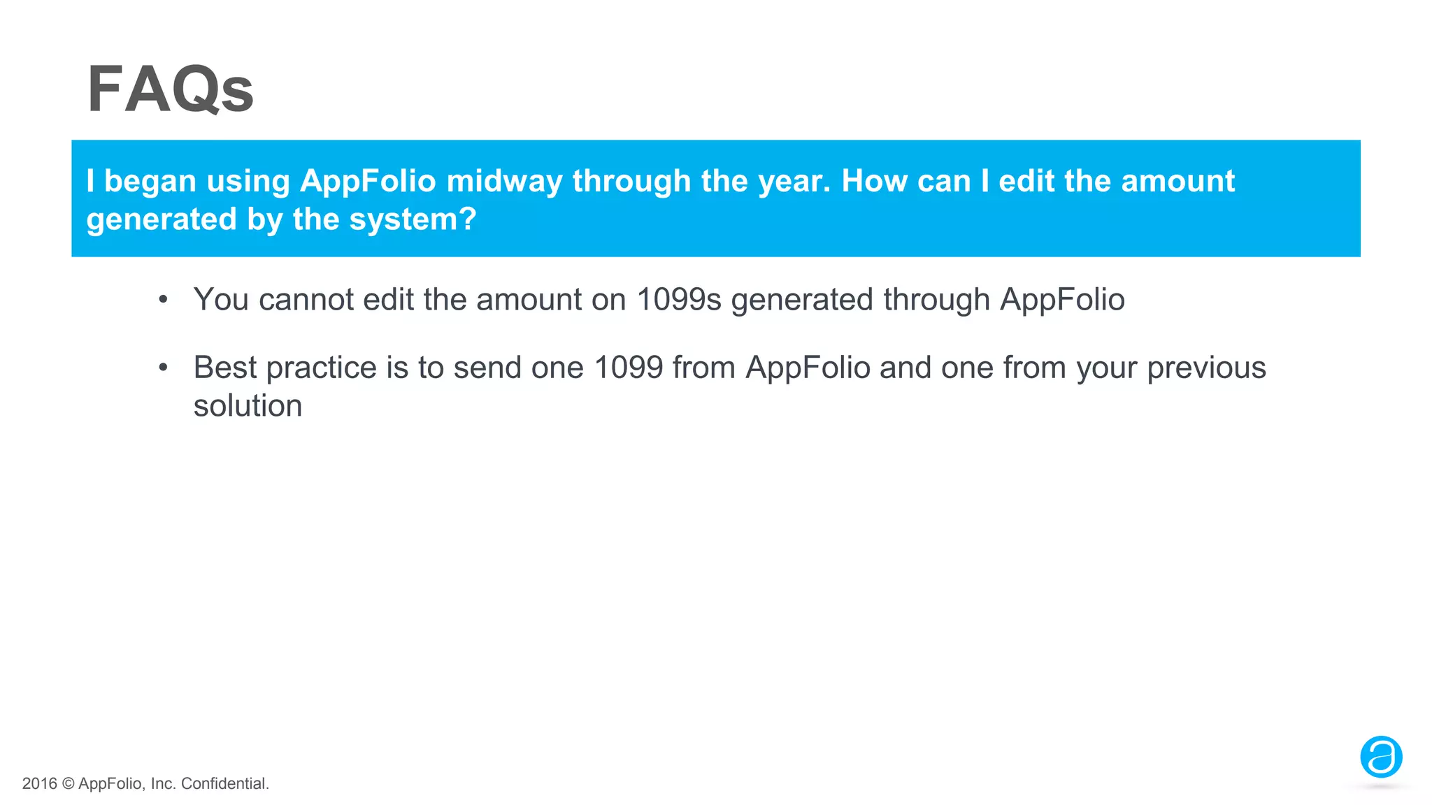 2016 © AppFolio, Inc. Confidential.
FAQs
I began using AppFolio midway through the year. How can I edit the amount
generated by the system?
• You cannot edit the amount on 1099s generated through AppFolio
• Best practice is to send one 1099 from AppFolio and one from your previous
solution
 