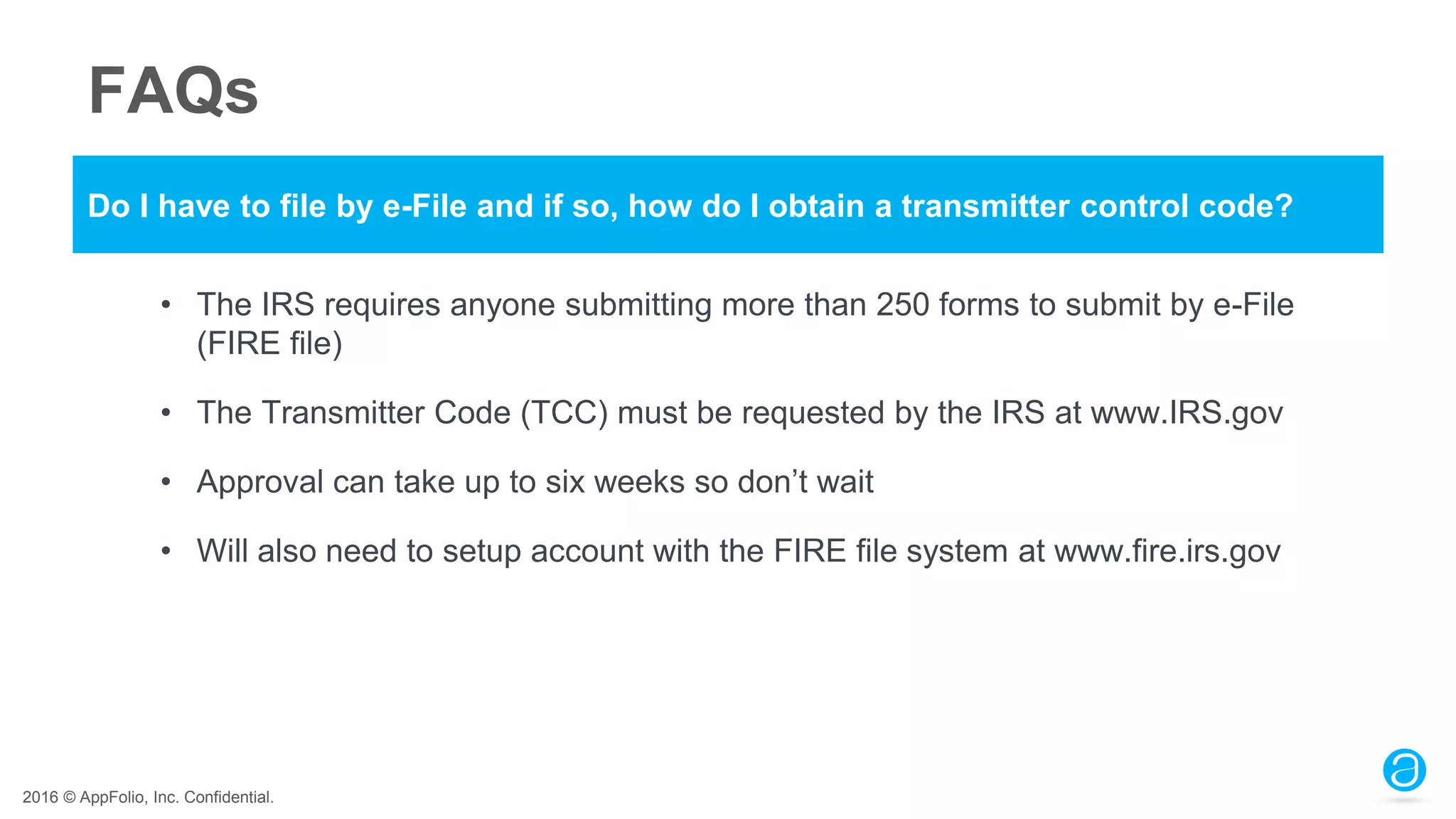 2016 © AppFolio, Inc. Confidential.
FAQs
Do I have to file by e-File and if so, how do I obtain a transmitter control code?
• The IRS requires anyone submitting more than 250 forms to submit by e-File
(FIRE file)
• The Transmitter Code (TCC) must be requested by the IRS at www.IRS.gov
• Approval can take up to six weeks so don’t wait
• Will also need to setup account with the FIRE file system at www.fire.irs.gov
 