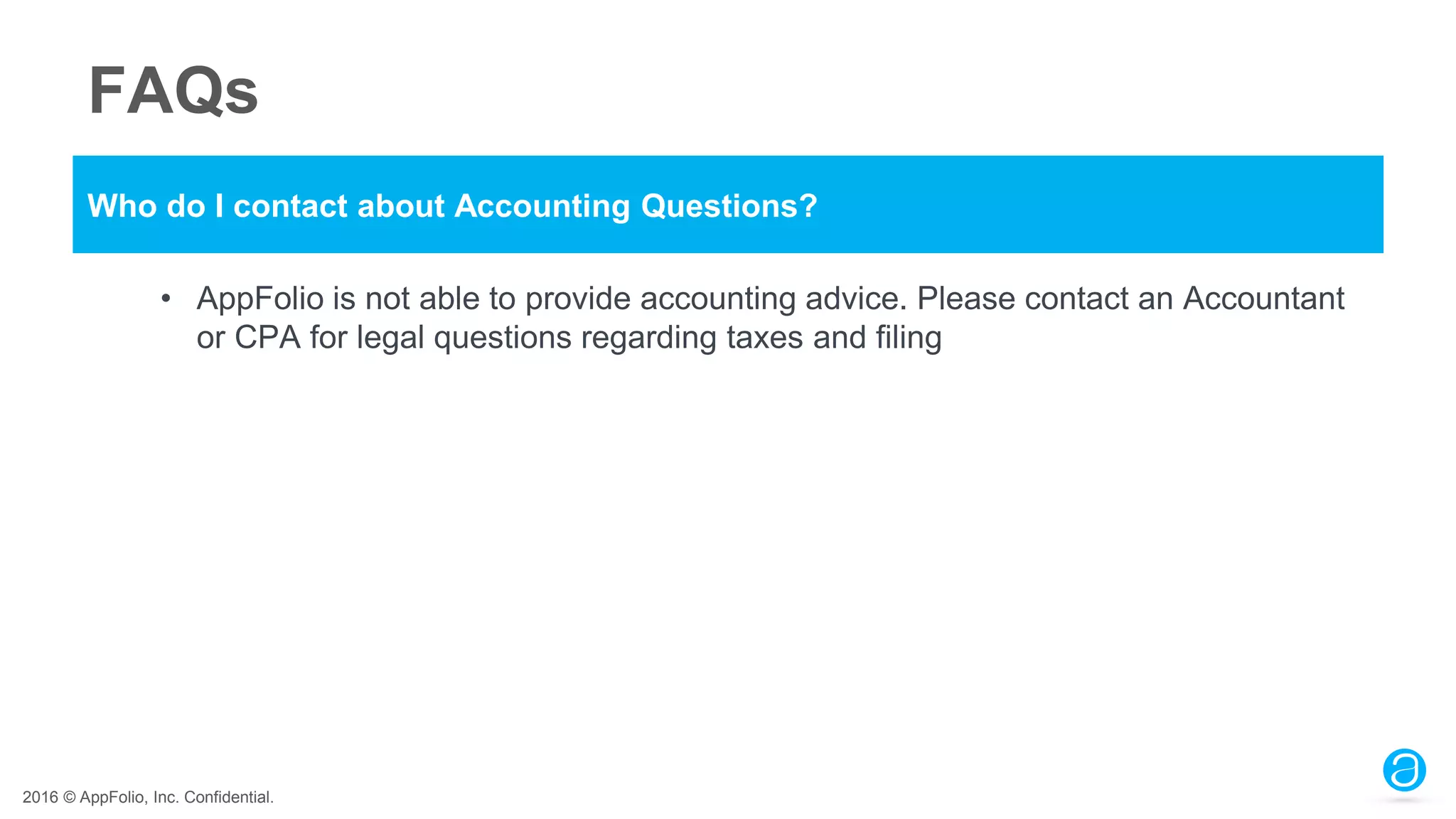 2016 © AppFolio, Inc. Confidential.
FAQs
Who do I contact about Accounting Questions?
• AppFolio is not able to provide accounting advice. Please contact an Accountant
or CPA for legal questions regarding taxes and filing
 