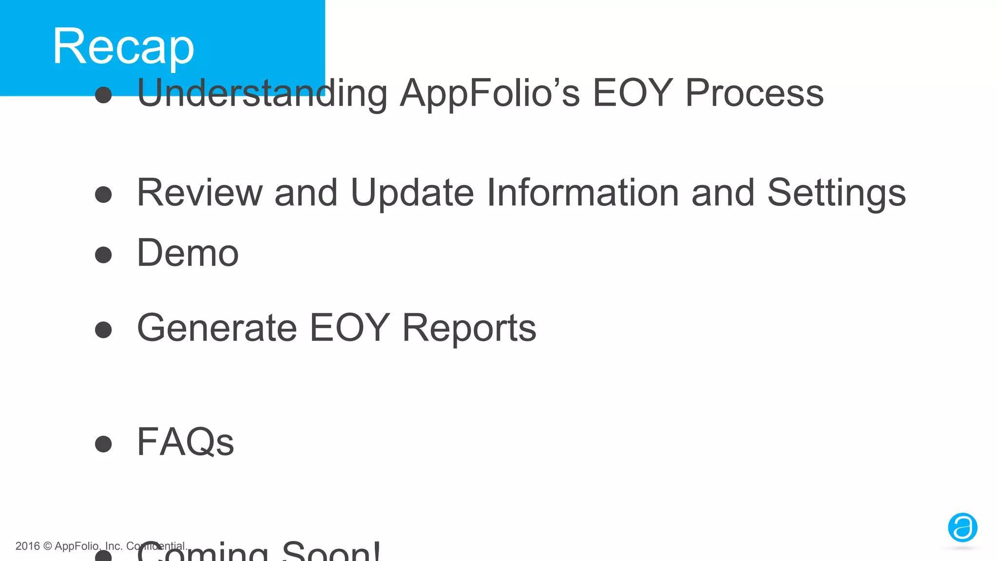 2016 © AppFolio, Inc. Confidential.
Recap
● Understanding AppFolio’s EOY Process
● Review and Update Information and Settings
● Demo
● Generate EOY Reports
● FAQs
 