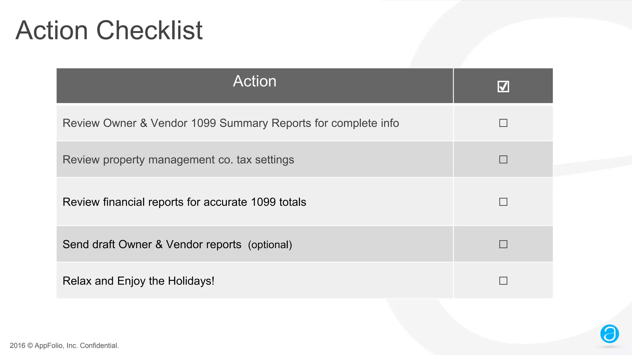 2016 © AppFolio, Inc. Confidential.
Action Checklist
Action ☑
Review Owner & Vendor 1099 Summary Reports for complete info ☐
Review property management co. tax settings ☐
Review financial reports for accurate 1099 totals ☐
Send draft Owner & Vendor reports (optional) ☐
Relax and Enjoy the Holidays! ☐
 