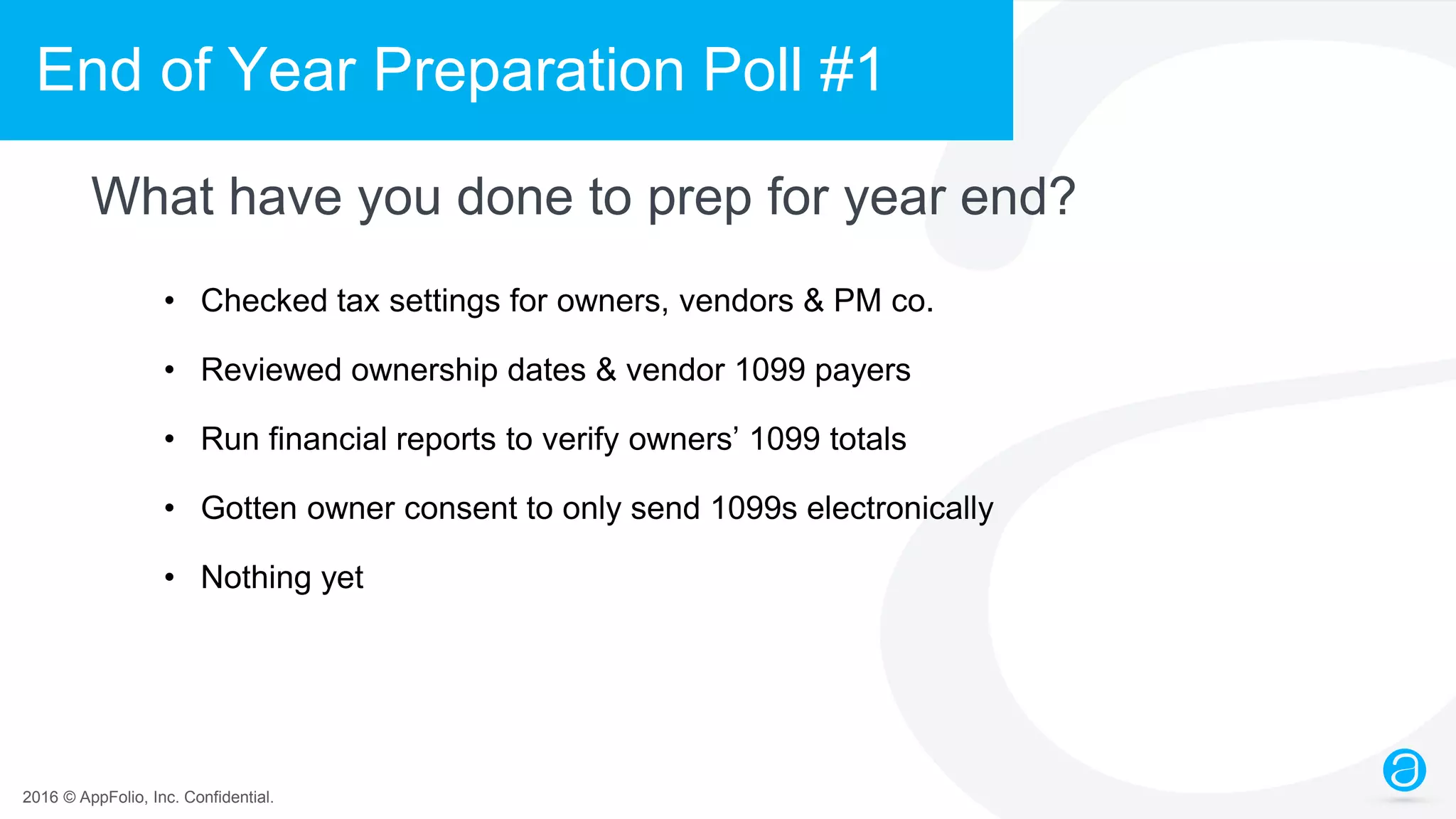 2016 © AppFolio, Inc. Confidential.
End of Year Preparation Poll #1
What have you done to prep for year end?
• Checked tax settings for owners, vendors & PM co.
• Reviewed ownership dates & vendor 1099 payers
• Run financial reports to verify owners’ 1099 totals
• Gotten owner consent to only send 1099s electronically
• Nothing yet
 