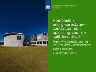 Hoe bieden
energieprestatie-
contracten een
oplossing voor de
split incentive?
Triple Win aanpak voor de
commerciële vastgoedsector
Selina Roskam
7 december 2016
 