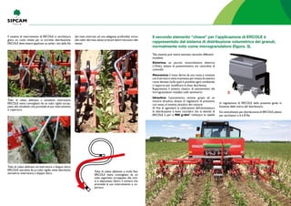 Il sistema di interramento di Ercole in sarchiatura
gioca un ruolo chiave per la corretta distribuzione:
Ercole deve essere applicato su ambo i lati della fila
del mais, interrato ad una adeguata profondità, vicino
alle radici del mais,senza arrecare danni meccanici alle
stesse.
Elettrica: un piccolo motoriduttore elettrico
(12Vdc), dotato di potenziometro e/o centralina di
controllo
Meccanica: il moto deriva da una ruota a contatto
con il terreno e viene trasmesso per mezzo di catene e
ruote dentate (sulle quali è possibile agire cambiando
il rapporto per modificare la dose distribuita).
Rappresenta il sistema classico di azionamento dei
microgranulatori installati sulle seminatrici
Idraulica: l’azionamento avviene grazie ad un
motore idraulico, dotato di regolatore di pressione,
con nesso al sistema idraulico del trattore.
Al fine di agevolare la calibrazione dell’attrezzatura
di distribuzione è bene ricordare che la densità di
Ercole è pari a 900 g/dm3
. Utilizzare le tabelle
Tubo di calata abbinato a stivaletto interratore:
Ercole viene convogliato da un tubo rigido accop-
piato allo stivaletto che provvede al suo interramento
e copertura.
Tubo di calata abbinato ad interratore a doppio disco:
Ercole,veicolato da un tubo rigido,viene distribuito
attraverso interratore a doppio disco.
Tubo di calata abbinato a molla flex:
Ercole viene convogliato da un
tubo sagomato accoppiato alla mol-
la e depositato dietro il vomere che
provvede al suo interramento e co-
pertura
Il secondo elemento “chiave” per l’applicazione di Ercole è
rappresentato dal sistema di distribuzione volumetrica dei granuli,
normalmente noto come microgranulatore (figura. 3).
Tale sistema può venire azionato secondo differenti
modalità:
di regolazione di Ercole della presente guida in
funzione della marca del distributore.
Kit centralizzato per distribuzione di Ercole,adatto
per sarchiatori a 6 e 8 file
3
 