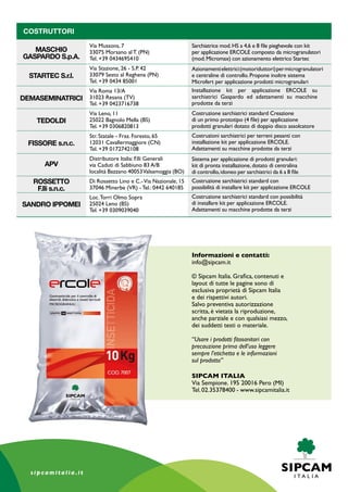 COSTRUTTORI
MASCHIO
GASPARDO S.p.A.
STARTEC S.r.l.
DEMASEMINATRICI
TEDOLDI
FISSORE s.n.c.
APV
ROSSETTO
F.lli s.n.c.
SANDRO IPPOMEI
Informazioni e contatti:
info@sipcam.it
© Sipcam Italia. Grafica, contenuti e
layout di tutte le pagine sono di
esclusiva proprietà di Sipcam Italia
e dei rispettivi autori.
Salvo preventiva autorizzazione
scritta, è vietata la riproduzione,
anche parziale e con qualsiasi mezzo,
dei suddetti testi o materiale.
“Usare i prodotti fitosanitari con
precauzione prima dell’uso leggere
sempre l’etichetta e le informazioni
sul prodotto”
SIPCAM ITALIA
Via Sempione. 195 20016 Pero (MI)
Tel.02.35378400 - www.sipcamitalia.it
Via Mussons, 7
33075 Morsano al T. (PN)
Tel. +39 0434695410
Via Stazione, 26 - S.P. 42
33079 Sesto al Reghena (PN)
Tel. +39 0434 85001
Via Roma 13/A
31023 Resana (TV)
Tel. +39 0423716738
Via Leno, 11
25022 Bagnolo Mella (BS)
Tel. +39 0306820813
Str. Statale - Fraz. Foresto, 65
12031 Cavallermaggiore (CN)
Tel. +39 0172742108
Distributore Italia: F.lli Generali
via Caduti di Sabbiuno 83 A/B
località Bazzano 40053Valsamoggia (BO)
Di Rossetto Lino e C.-Via Nazionale, 15
37046 Minerbe (VR) - Tel.: 0442 640185
Loc.Torri Olmo Sopra
25024 Leno (BS)
Tel. +39 0309039040
Sarchiatrice mod.HS a 4,6 e 8 file pieghevole con kit
per applicazione Ercole composto da microgranulatori
(mod.Micromax) con azionamento elettrico Startec
Azionamentielettrici(motoriduttori)permicrogranulatori
e centraline di controllo. Propone inoltre sistema
Microfert per applicazione prodotti microgranulari
Installazione kit per applicazione Ercole su
sarchiatrici Gaspardo ed adattamenti su macchine
prodotte da terzi
Costruzione sarchiatrici standard Creazione
di un primo prototipo (4 file) per applicazione
prodotti granulari dotato di doppio disco assolcatore
Costruzioni sarchiatrici per terreni pesanti con
installazione kit per applicazione Ercole.
Adattamenti su macchine prodotte da terzi
Sistema per applicazione di prodotti granulari:
kit di pronta installazione, dotato di centralina
di controllo,idoneo per sarchiatrici da 6 a 8 file
Costruzione sarchiatrici standard con
possibilità di installare kit per applicazione Ercole
Costruzione sarchiatrici standard con possibilità
di installare kit per applicazione Ercole.
Adattamenti su macchine prodotte da terzi
 