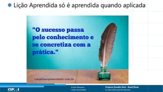 Título do Slide
Máximo de 2 linhas
Ernani Marques Projects Double Shot - Road Show
Lições Aprendidas Só aprendida quando aplicada...
 Lição Aprendida só é aprendida quando aplicada
 
