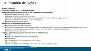 Título do Slide
Máximo de 2 linhas
 Relatório de Lições
Sumário Executivo
Escopo do relatório (p. ex.: estágio ou projeto).
Uma revisão do que foi bem, do que foi mal e quaisquer recomendações:
● Método de gerenciamento de projeto
● Quaisquer métodos especializados empregados
● Estratégias de projeto (gerenciamento de riscos, de qualidade, de comunicação, de configuração, etc)
● Controles de projeto (e a eficácia de qualquer adequação)
● Eventos anormais causando desvios
Uma revisão de medições práticas, como:
● Esforço requerido para criar os produtos
● Eficácia da Estratégia de Gerenciamento da Qualidade no design, desenvolvimento e entrega de produtos adequados a seus fins (ex.:
quantos erros identificados após aprovação dos produtos serem aprovados em inspeções de qualidade?)
● Estatísticas sobre issues e riscos
Em lições significativas, pode ser útil fornecer mais detalhes sobre
● Evento
● Efeito (p. ex.: impacto financeiro positivo/negativo)
● Causas/gatilho
● Se houve quaisquer indicadores de advertência precoces
● Recomendações
● Se o evento-gatilho teve identificação prévia como risco (ameaça ou oportunidade)
 