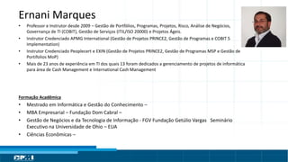 Título do Slide
Máximo de 2 linhas
Ernani Marques
• Professor e Instrutor desde 2009 – Gestão de Portfólios, Programas, Projetos, Risco, Análise de Negócios,
Governança de TI (COBIT), Gestão de Serviços (ITIL/ISO 20000) e Projetos Ágeis.
• Instrutor Credenciado APMG International (Gestão de Projetos PRINCE2, Gestão de Programas e COBIT 5
Implementation)
• Instrutor Credenciado Peoplecert e EXIN (Gestão de Projetos PRINCE2, Gestão de Programas MSP e Gestão de
Portifolios MoP)
• Mais de 23 anos de experiência em TI dos quais 13 foram dedicados a gerenciamento de projetos de informática
para área de Cash Management e International Cash Management
Formação Acadêmica
• Mestrado em Informática e Gestão do Conhecimento –
• MBA Empresarial – Fundação Dom Cabral –
• Gestão de Negócios e da Tecnologia de Informação - FGV Fundação Getúlio Vargas Seminário
Executivo na Universidade de Ohio – EUA
• Ciências Econômicas –
 
