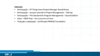 Título do Slide
Máximo de 2 linhas
Publicações
• Participação – 97 Things Every Project Manager Should Know
• Participação – Lessons Learned in Project Management – 140 tips
• Participação – The Standard for Program Management – Second Edition
• Autor - CBAP Prep – Um curso em um livro
• Tradução e adaptação - Certificação PRINCE2 Foundation
 
