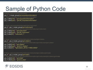 SESIP_0716_AJ
11
Sample of Python Code
# Group: /gmi:acquisitionInformation
grp_1 = f.create_group('gmi:acquisitionInformation')
# Creating attributes for /gmi:acquisitionInformation
grp_1.attrs['role'] = "gmi:acquisitionInformation"
grp_1.attrs['type'] = "gmi:MI_AcquisitionInformation"
# Group: /gmi:acquisitionInformation/gmi:instrument
grp_2 = grp_1.create_group('gmi:instrument')
# Creating attributes for /gmi:acquisitionInformation/gmi:instrument
grp_2.attrs['role'] = "gmi:instrument"
grp_2.attrs['type'] = "gmi:MI_Instrument"
grp_2.attrs['id'] = "instrument_1"
# Group: /gmi:acquisitionInformation/gmi:instrument/gmi:citation
grp_3 = grp_2.create_group('gmi:citation')
# Creating attributes for /gmi:acquisitionInformation/gmi:instrument/gmi:citation
grp_3.attrs['role'] = "gmi:citation"
grp_3.attrs['type'] = "gmd:CI_Citation"
grp_3.attrs['id'] = "fgdccitation_26722.114902.35002"
# Group: /gmi:acquisitionInformation/gmi:instrument/gmi:citation/gmd:date
grp_4 = grp_3.create_group('gmd:date')
# Creating attributes for /gmi:acquisitionInformation/gmi:instrument/gmi:citation/gmd:date
grp_4.attrs['role'] = "gmd:date"
grp_4.attrs['type'] = "gmd:CI_Date"
 