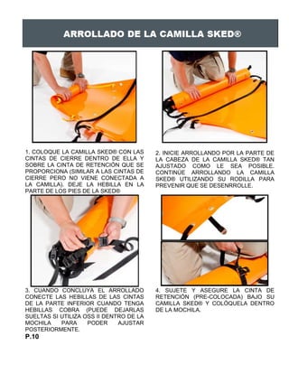 1. COLOQUE LA CAMILLA SKED® CON LAS
CINTAS DE CIERRE DENTRO DE ELLA Y
SOBRE LA CINTA DE RETENCIÓN QUE SE
PROPORCIONA (SIMILAR A LAS CINTAS DE
CIERRE PERO NO VIENE CONECTADA A
LA CAMILLA). DEJE LA HEBILLA EN LA
PARTE DE LOS PIES DE LA SKED®
2. INICIE ARROLLANDO POR LA PARTE DE
LA CABEZA DE LA CAMILLA SKED® TAN
AJUSTADO COMO LE SEA POSIBLE.
CONTINÚE ARROLLANDO LA CAMILLA
SKED® UTILIZANDO SU RODILLA PARA
PREVENIR QUE SE DESENRROLLE.
3. CUANDO CONCLUYA EL ARROLLADO
CONECTE LAS HEBILLAS DE LAS CINTAS
DE LA PARTE INFERIOR CUANDO TENGA
HEBILLAS COBRA (PUEDE DEJARLAS
SUELTAS SI UTILIZA OSS II DENTRO DE LA
MOCHILA PARA PODER AJUSTAR
POSTERIORMENTE.
4. SUJETE Y ASEGURE LA CINTA DE
RETENCIÓN (PRE-COLOCADA) BAJO SU
CAMILLA SKED® Y COLÓQUELA DENTRO
DE LA MOCHILA.
P.10
 