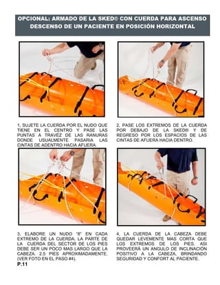 1, SUJETE LA CUERDA POR EL NUDO QUE
TIENE EN EL CENTRO Y PASE LAS
PUNTAS A TRAVÉZ DE LAS RANURAS
DONDE USUALMENTE PASARIA LAS
CINTAS DE ADENTRO HACIA AFUERA.
2, PASE LOS EXTREMOS DE LA CUERDA
POR DEBAJO DE LA SKED® Y DE
REGRESO POR LOS ESPACIOS DE LAS
CINTAS DE AFUERA HACIA DENTRO.
3, ELABORE UN NUDO “8” EN CADA
EXTREMO DE LA CUERDA. LA PARTE DE
LA CUERDA DEL SECTOR DE LOS PIES
DEBE SER UN POCO MAS LARGO QUE LA
CABEZA. 2.5 PIES APROXIMADAMENTE.
(VER FOTO EN EL PASO #4).
4, LA CUERDA DE LA CABEZA DEBE
QUEDAR LEVEMENTE MAS CORTA QUE
LOS EXTREMOS DE LOS PIES. ASI
PROVEERÁ UN ANGULO DE INCLINACIÓN
POSITIVO A LA CABEZA, BRINDANDO
SEGURIDAD Y CONFORT AL PACIENTE.
P.11
 