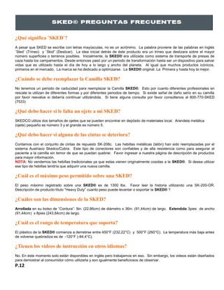 ¿Qué significa ¨SKED¨?
A pesar que SKED se escribe con letras mayúsculas, no es un acrónimo. La palabra proviene de las palabras en inglés
¨Sled¨ (Trineo) y ¨Skid” (Deslizar). La idea inicial detrás de éste producto era un trineo que deslizara sobre el mayor
número superficies o terrenos posibles. Inicialmente, la SKED® era utilizada como sistema de transporte de presas de
caza hasta los campamentos. Desde entonces pasó por un periodo de transformación hasta ser un dispositivo para salvar
vidas que es utilizado hasta el día de hoy a lo largo y ancho del planeta. Al igual que muchos productos icónicos,
primeros en el mercado, La marca se ha dedicado a optimizarse. La SKED® original. La Primera y hasta hoy la mejor.
¿Cuándo se debe reemplazar la Camilla SKED?
No tenemos un periodo de caducidad para reemplazar la Camilla SKED®. Esto por cuanto diferentes profesionales en
rescate la utilizan de diferentes formas y por diferentes periodos de tiempo. Si existe señal de daño serio en su camilla
por favor reevalúe si debería continuar utilizándola. Si tiene alguna consulta por favor consúltenos al 800-770-SKED
(7533)
¿Qué debo hacer si le falta un ojete a mi SKED?
SKEDCO utiliza dos tamaños de ojetes que se pueden encontrar en depósito de materiales local. Arandela metálica
(ojete) pequeño es número 3 y el grande es número 5.
¿Qué debo hacer si alguna de las cintas se deteriora?
Contamos con el conjunto de cintas de repuesto SK-208c. Las hebillas metálicas (latón) han sido reemplazadas por el
sistema Austriaco Skedco/Cobra. Este tipo de conectores son confiables y de alta resistencia como para asegurar al
paciente a la camilla sin temor de que se puedan quebrar. Favor ingresar a nuestra página de descripción de productos
para mayor información.
NOTA: No vendemos las hebillas tradicionales ya que estas vienen originalmente cosidas a la SKED®. Si desea utilizar
ese tipo de hebillas tendría que adquirir una nueva camilla.
¿Cuál es el máximo peso permitido sobre una SKED?
El peso máximo registrado sobre una SKED® es de 1300 lbs. Favor leer la historia utilizando una SK-200-OR.
Descripción de producto título “Heavy Duty” cuanto peso puede levantar o soportar la SKED® ?
¿Cuáles son las dimensiones de la SKED?
Arrollada en su bolso de “Cordura”: 9in. (22,86cm) de diámetro x 36in. (91,44cm) de largo. Extendida 3pies de ancho
(91,44cm) x 8pies (243,84cm) de largo.
¿Cuál es el rango de temperatura que soporta?
El plástico de la SKED® comienza a derretirse entre 450°F (232,22°C) y 500°F (260°C). La temperatura más baja antes
de volverse quebradiza es de -120°F (-84,4°C).
.
¿Tienen los videos de instrucción en otros idiomas?
No. En éste momento solo están disponibles en inglés pero trabajamos en eso. Sin embargo, los videos están diseñados
para demostrar al consumidor cómo utilizarla y son igualmente beneficiosos de observar.
P.12
 