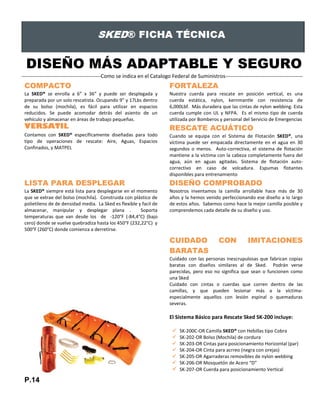 DISEÑO MÁS ADAPTABLE Y SEGURO
---------------------------------------------Como se indica en el Catalogo Federal de Suministros--------------------------------------------
COMPACTO
La SKED® se enrolla a 6” x 36” y puede ser desplegada y
preparada por un solo rescatista. Ocupando 9” y 17Lbs dentro
de su bolso (mochila), es fácil para utilizar en espacios
reducidos. Se puede acomodar detrás del asiento de un
vehículo y almacenar en áreas de trabajo pequeñas.
FORTALEZA
Nuestra cuerda para rescate en posición vertical, es una
cuerda estática, nylon, kernmantle con resistencia de
6,000Lbf. Más duradera que las cintas de nylon webbing. Esta
cuerda cumple con UL y NFPA. Es el mismo tipo de cuerda
utilizada por Bomberos y personal del Servicio de Emergencias
VERSATIL
Contamos con SKED® específicamente diseñadas para todo
tipo de operaciones de rescate: Aire, Aguas, Espacios
Confinados, y MATPEL
RESCATE ACUÁTICO
Cuando se equipa con el Sistema de Flotación SKED®, una
víctima puede ser empacada directamente en el agua en 30
segundos o menos. Auto-correctiva, el sistema de flotación
mantiene a la víctima con la cabeza completamente fuera del
agua, aún en aguas agitadas. Sistema de flotación auto-
correctivo en caso de volcadura. Espumas flotantes
disponibles para entrenamiento
LISTA PARA DESPLEGAR
La SKED® siempre está lista para desplegarse en el momento
que se extrae del bolso (mochila). Construida con plástico de
polietileno de de densidad media. La Sked es flexible y facil de
almacenar, manipular y desplegar plana . Soporta
temperaturas que van desde los de -120°F (-84,4°C) (bajo
cero) donde se vuelve quebradiza hasta los 450°F (232,22°C) y
500°F (260°C) donde comienza a derretirse.
DISEÑO COMPROBADO
Nosotros inventamos la camilla arrollable hace más de 30
años y la hemos venido perfeccionando ese diseño a lo largo
de estos años. Sabemos como hace la mejor camilla posible y
comprendemos cada detalle de su diseño y uso.
CUIDADO CON IMITACIONES
BARATAS
Cuidado con las personas inescrupulosas que fabrican copias
baratas con diseños similares al de Sked. Podrán verse
parecidas, pero eso no significa que sean o funcionen como
una Sked
Cuidado con cintas o cuerdas que corren dentro de las
camillas, y que pueden lesionar más a la víctima-
especialmente aquellos con lesión espinal o quemaduras
severas.
El Sistema Básico para Rescate Sked SK-200 incluye:
 SK-200C-OR Camilla SKED® con Hebillas tipo Cobra
 SK-202-OR Bolso (Mochila) de cordura
 SK-203-OR Cintas para posicionamiento Horizontal (par)
 SK-204-OR Cinta para acrreo (negra con orejas)
 SK-205-OR Agarraderas removibles de nylon webbing
 SK-206-OR Mosquetón de Acero “D”
 SK-207-OR Cuerda para posicionamiento Vertical
P.14
 