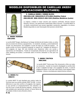 5. CAMILLA SKED® ( VERDE OLIVO)
#SK-200-C-GR NSN:6530-01-575-4004 (Hebillas Cobra)
#SK-200-GR NSN: 6530-01-260-1222 (Hebillas Metálicas (Latón)
La original y todavía la mejor solución para espacios confinados, Rescate Vertical
General o Técnico, y las aplicaciones tradicionales sobre el terreno. La Camilla SKED® es
un diseño revolucionario que provee seguridad y protección inigualable a la víctima.
Modelo disponible en color Anaranjado Internacional y Verde Olivo.
6. SKED® RANGER
#SK-240C
La camilla SKED® Ranger, diseñada por los Ranger del Ejército de Estados Unidos, se utiliza
para el arrastre de víctimas o equipamiento. Es resistente, duradera, y extremadamente
versátil. Sus dimensiones: 22.5 pulgadas x 8 pies de largo con 1/100 de espesor. Se
puede enrollar de forma compacta ocupando un espacio de 7 pulgadas de diámetro x
22.5 pulgadas de largo. NO está diseñada para disponerse sobre una cuerda u
operaciones con helicópteros. Puede ser transportada utilizando las seis agarraderas de
nylon webbing pre-cosidas o arrastrada sobre el terreno utilizando la cinta para esa
función.
7. SKED® TÁCTICA
#SK-245C
La camilla SKED® Táctica pesa 7Lbs únicamente y 9Lbs con todos
sus accesorios. Cuando se encuentra desplegada La camilla mide
6 pies 7 pulgadas de largo x 22.5 pulgadas de ancho. Y 1/10 de
pulgada de espesor. Es de color Café Coyote y tiene Hebillas Cobra
instaladas. Liviana y recortada para requerimientos militares.
8. SKED® PJ
#SK215
La camilla SKED® PJ está diseñada para realizar todas las
funciones que una camilla estándar SKED® SK-200. La única
diferencia es que ésta camilla es 8 pulgadas más angosta.
Lo que permite un empaquetamiento más reducido a la
hora de cruzar a través de puertas angostas. Aunque no ha
sido probada para operaciones aéreas, la Fuerza Aérea de
los Estados Unidos la está utilizando a diario.
P.16
 
