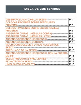DESENRROLLADO CAMILLA SKED®-------------------------- P.1
COLOCAR PACIENTE SOBRE SKED® (PIES
PRIMERO)--------------------------------------------------------------- P.2
COLOCAR PACIENTE SOBRE SKED® (CABEZA
PRIMERO)--------------------------------------------------------------- P.3
ASEGURAR CINTAS (HEBILLAS COBRA)-------------------- P.4
ASEGURAR CINTAS (HEBILLAS LATÓN)-------------------- P.5
ASCENSO/DESCENSO HORIZONTAL------------------------- P.6
ASCENSO/DESCENSO VERTICAL------------------------------ P.7
MOCHILA/REMOLQUE & OTROS ACCESORIOS
SKED®------------------------------------------------------------------- P.9
ARROLLADO DE LA SKED®-------------------------------------- P.10
ASCENSO/DESCENSO HORIZONTAL CON LA CUERDA
DE 3/8”-------------------------------------------------------------------- P.11
SKED® PREGUNTAS FRECUENTES--------------------------- P.12
FICHA TÉCNICA SKED®-------------------------------------------- P.13
LINEA SKED® COMPLETA----------------------------------------- P.15
 
