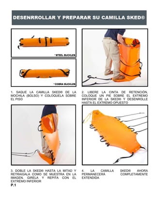 1. SAQUE LA CAMILLA SKED® DE LA
MOCHILA (BOLSO) Y COLOQUELA SOBRE
EL PISO
2. LIBERE LA CINTA DE RETENCIÓN,
COLOQUE UN PIE SOBRE EL EXTREMO
INFERIOR DE LA SKED® Y DESENROLLE
HASTA EL EXTREMO OPUESTO
3. DOBLE LA SKED® HASTA LA MITAD Y
RETRAIGALA COMO SE MUESTRA EN LA
IMAGEN. GIRELA Y REPITA CON EL
EXTREMO INFERIOR
4. LA CAMILLA SKED® AHORA
PERMANECERÁ COMPLETAMENTE
EXTENDIDA
P.1
 