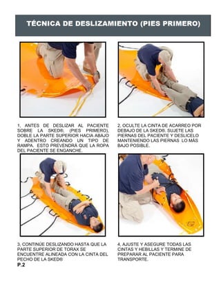 1, ANTES DE DESLIZAR AL PACIENTE
SOBRE LA SKED®, (PIES PRIMERO),
DOBLE LA PARTE SUPERIOR HACIA ABAJO
Y ADENTRO CREANDO UN TIPO DE
RAMPA. ESTO PREVENDRÁ QUE LA ROPA
DEL PACIENTE SE ENGANCHE.
2, OCULTE LA CINTA DE ACARREO POR
DEBAJO DE LA SKED®. SUJETE LAS
PIERNAS DEL PACIENTE Y DESLICELO
MANTENIENDO LAS PIERNAS LO MÁS
BAJO POSIBLE.
3, CONTINÚE DESLIZANDO HASTA QUE LA
PARTE SUPERIOR DE TORAX SE
ENCUENTRE ALINEADA CON LA CINTA DEL
PECHO DE LA SKED®
4, AJUSTE Y ASEGURE TODAS LAS
CINTAS Y HEBILLAS Y TERMINE DE
PREPARAR AL PACIENTE PARA
TRANSPORTE.
P.2
 