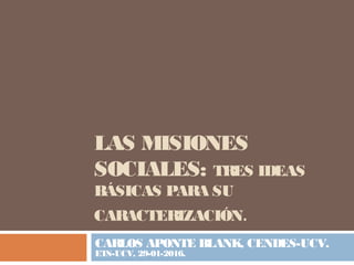 LAS MISIONES
SOCIALES: TRES IDEAS
BÁSICAS PARA SU
CARACTERIZACIÓN.
CARLOS APONTE BLANK, CENDES-UCV.
ETS-UCV, 29-01-2016.
 