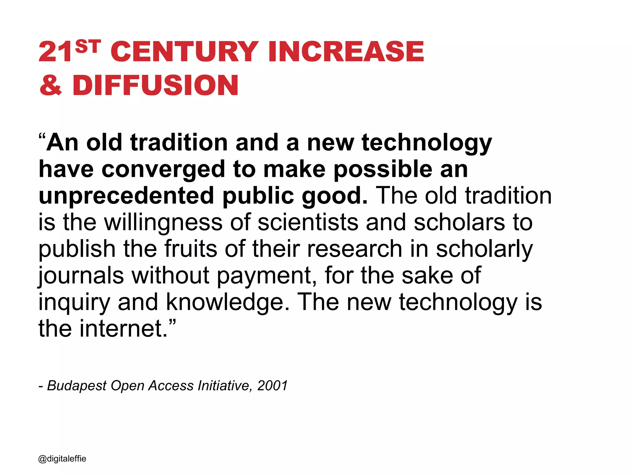21ST CENTURY INCREASE
& DIFFUSION
@digitaleffie
“An old tradition and a new technology
have converged to make possible an
unprecedented public good. The old tradition
is the willingness of scientists and scholars to
publish the fruits of their research in scholarly
journals without payment, for the sake of
inquiry and knowledge. The new technology is
the internet.”
- Budapest Open Access Initiative, 2001
 