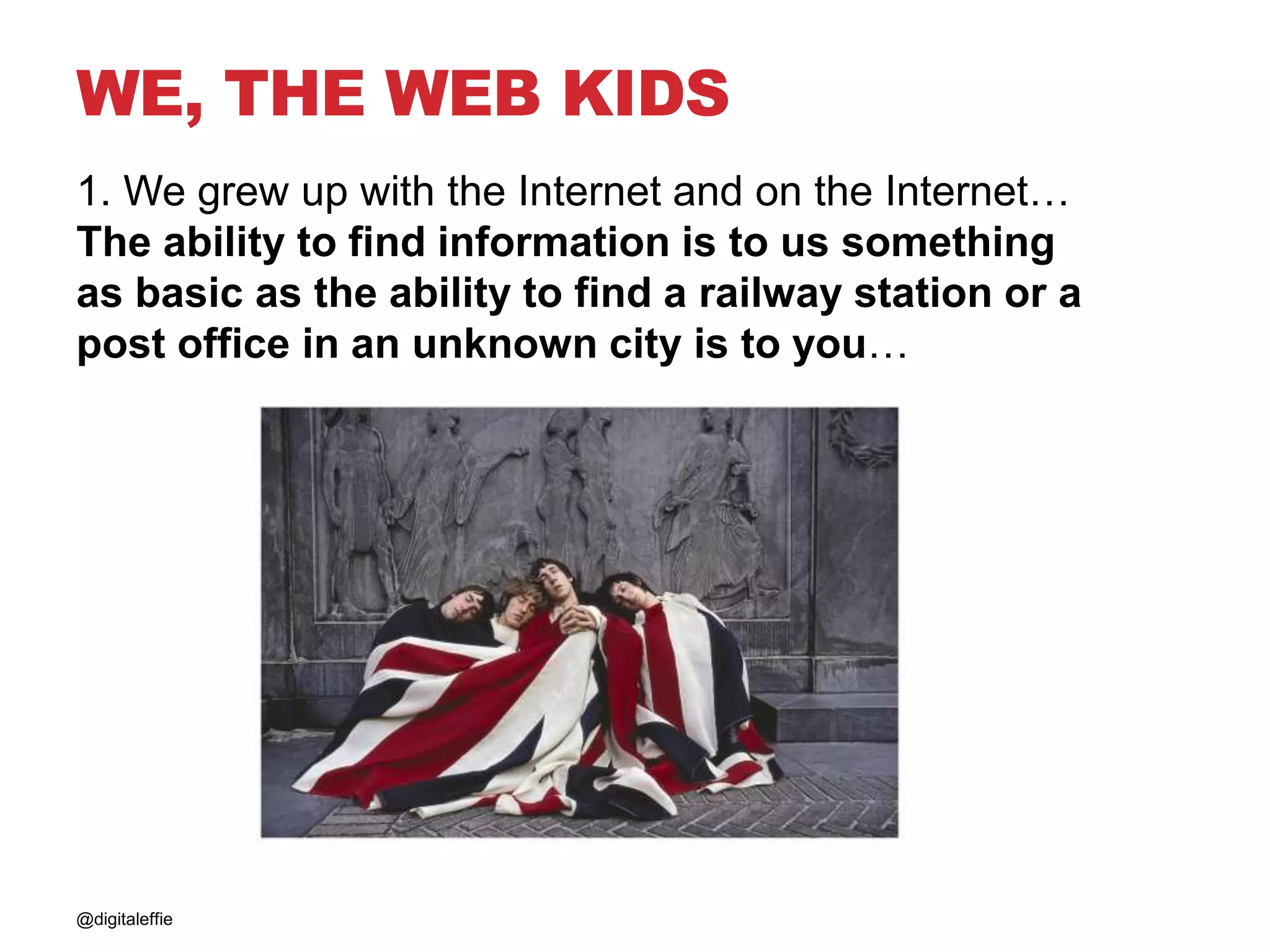WE, THE WEB KIDS
1. We grew up with the Internet and on the Internet…
The ability to find information is to us something
as basic as the ability to find a railway station or a
post office in an unknown city is to you…
@digitaleffie
 