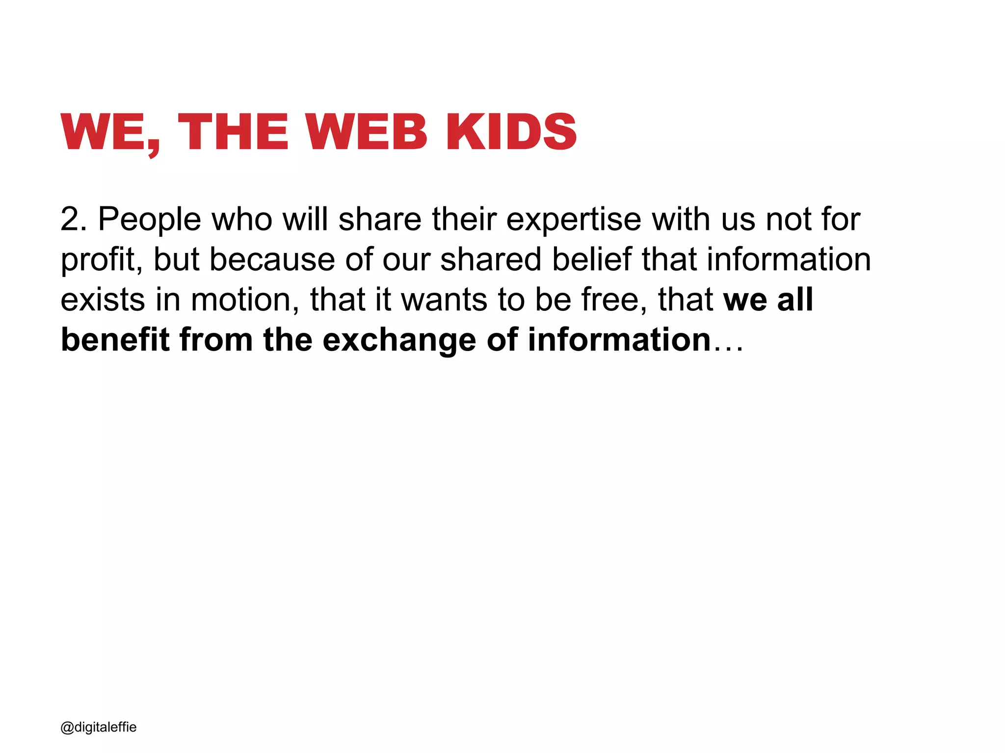 WE, THE WEB KIDS
2. People who will share their expertise with us not for
profit, but because of our shared belief that information
exists in motion, that it wants to be free, that we all
benefit from the exchange of information…
@digitaleffie
 