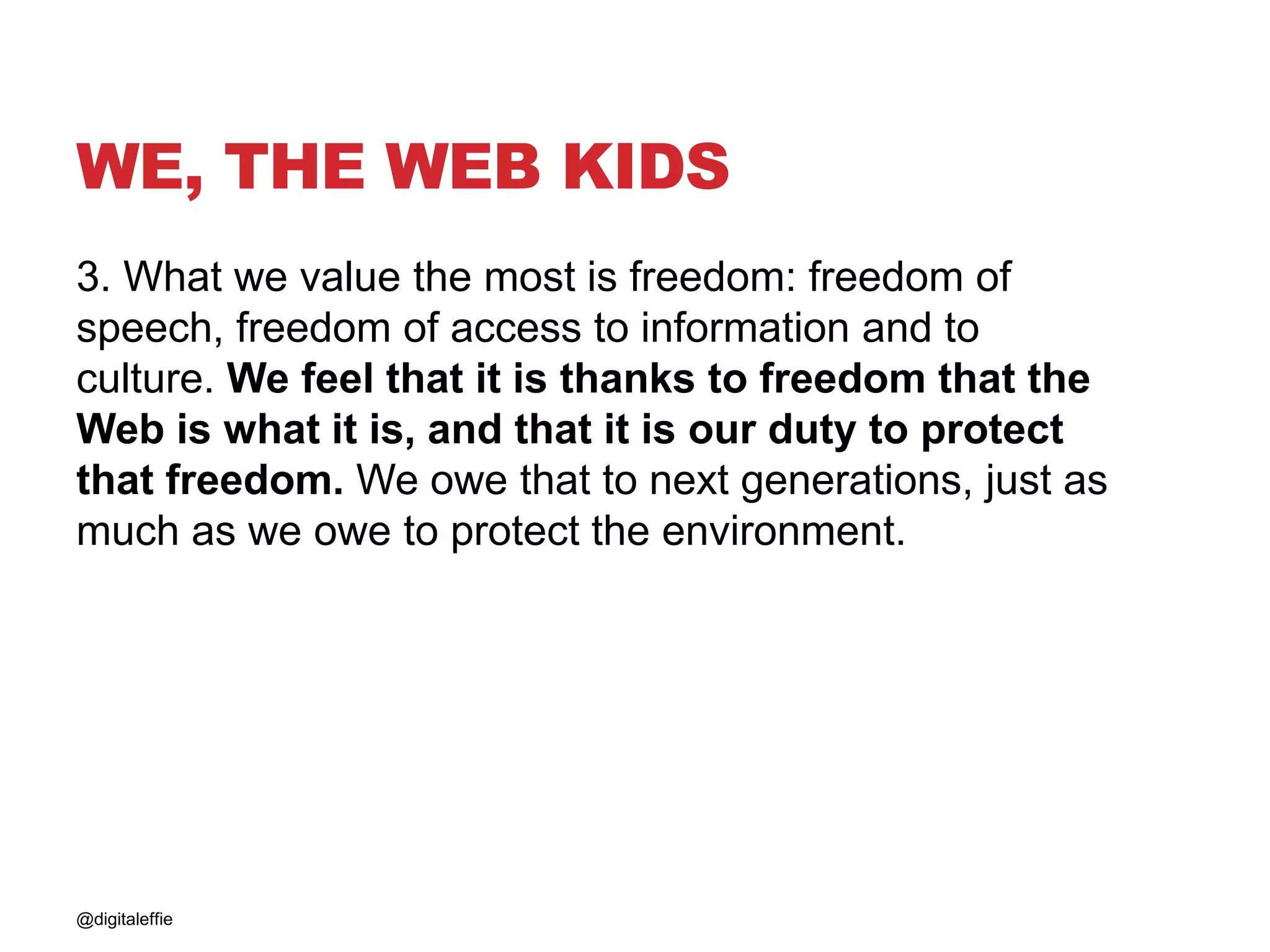 WE, THE WEB KIDS
3. What we value the most is freedom: freedom of
speech, freedom of access to information and to
culture. We feel that it is thanks to freedom that the
Web is what it is, and that it is our duty to protect
that freedom. We owe that to next generations, just as
much as we owe to protect the environment.
@digitaleffie
 