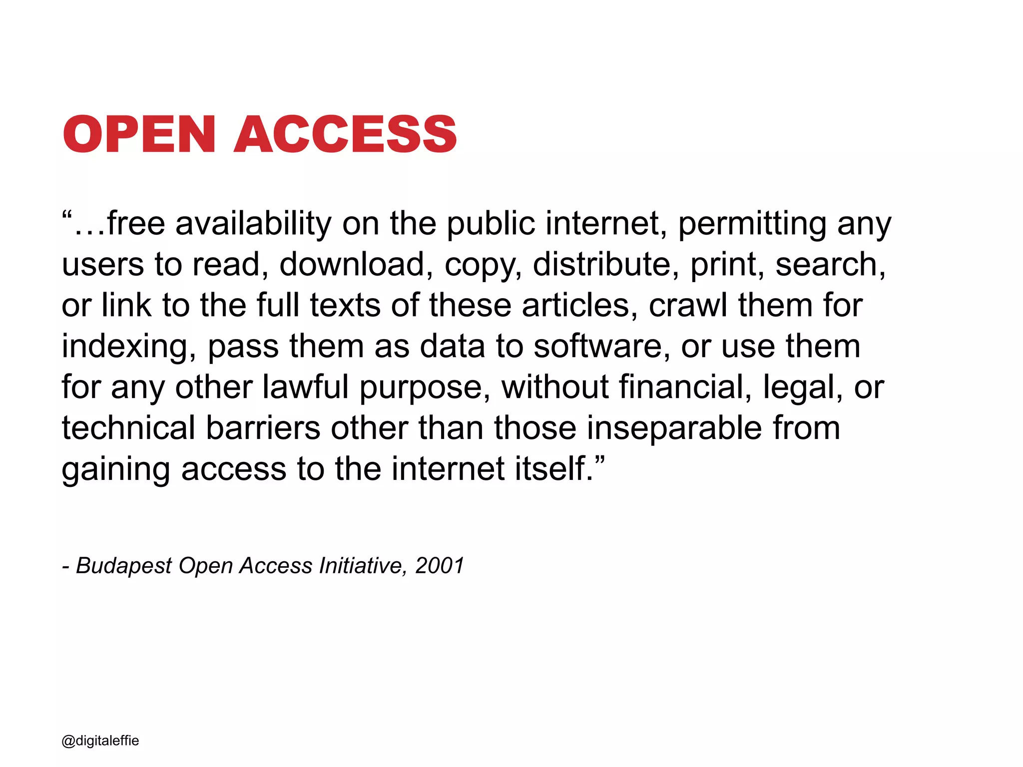 OPEN ACCESS
“…free availability on the public internet, permitting any
users to read, download, copy, distribute, print, search,
or link to the full texts of these articles, crawl them for
indexing, pass them as data to software, or use them
for any other lawful purpose, without financial, legal, or
technical barriers other than those inseparable from
gaining access to the internet itself.”
- Budapest Open Access Initiative, 2001
@digitaleffie
 