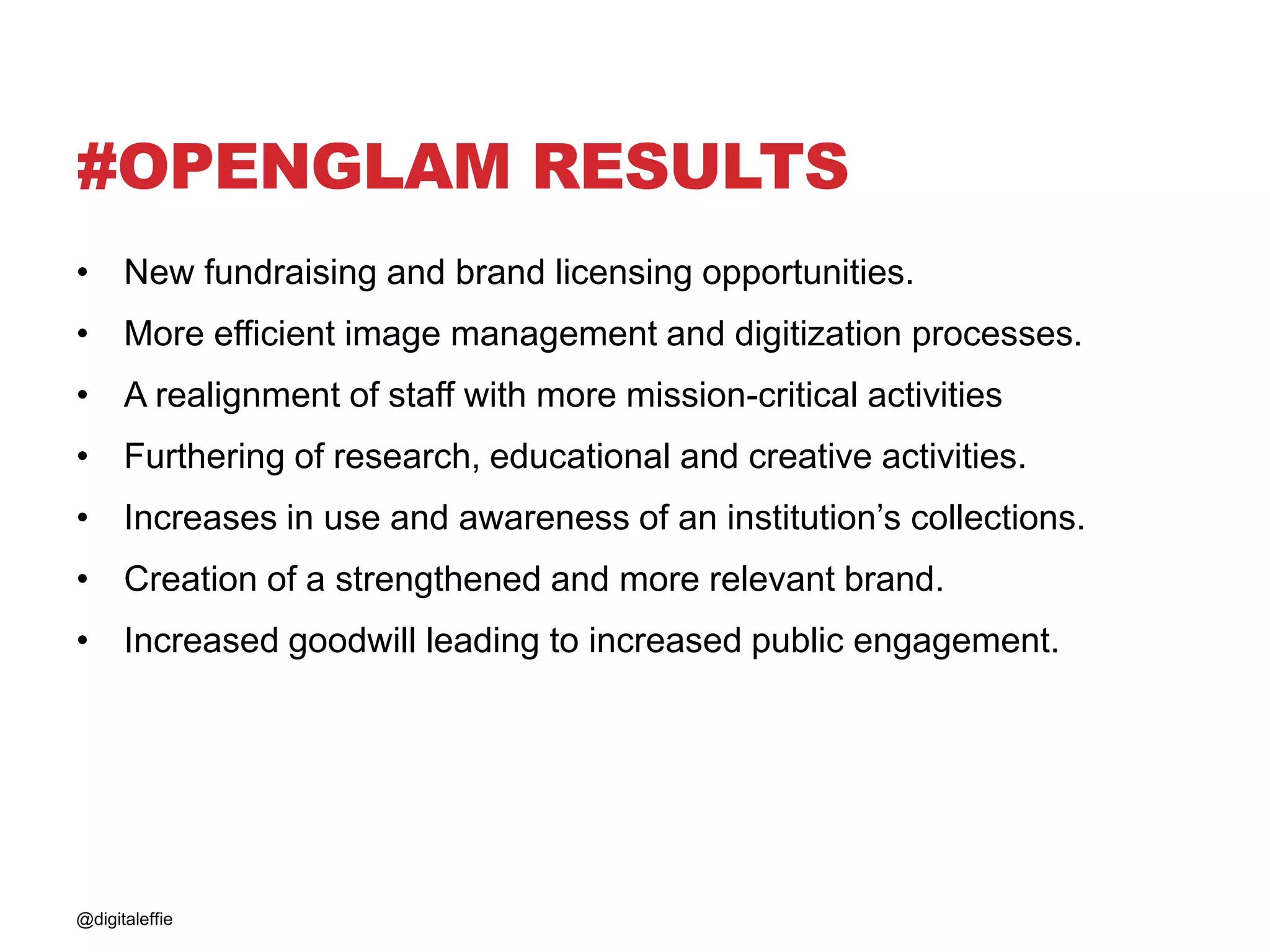 #OPENGLAM RESULTS
• New fundraising and brand licensing opportunities.
• More efficient image management and digitization processes.
• A realignment of staff with more mission-critical activities
• Furthering of research, educational and creative activities.
• Increases in use and awareness of an institution’s collections.
• Creation of a strengthened and more relevant brand.
• Increased goodwill leading to increased public engagement.
@digitaleffie
 