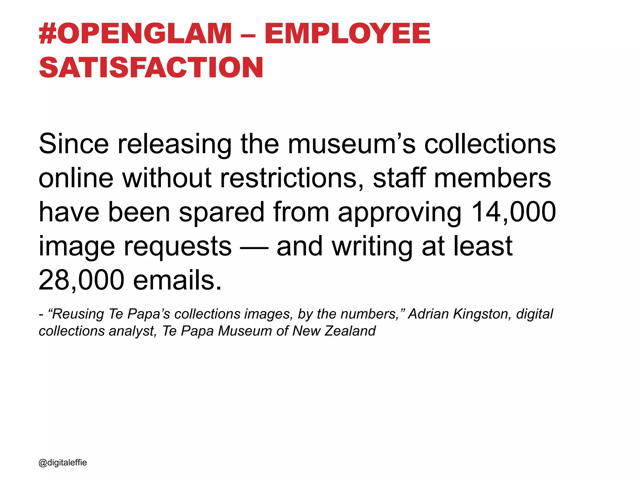 #OPENGLAM – EMPLOYEE
SATISFACTION
Since releasing the museum’s collections
online without restrictions, staff members
have been spared from approving 14,000
image requests — and writing at least
28,000 emails.
- “Reusing Te Papa’s collections images, by the numbers,” Adrian Kingston, digital
collections analyst, Te Papa Museum of New Zealand
@digitaleffie
 