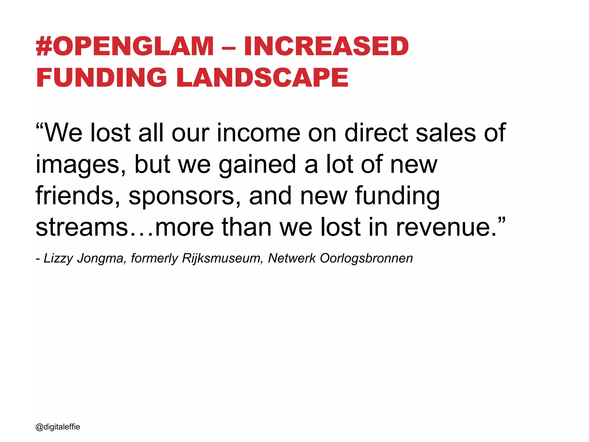 #OPENGLAM – INCREASED
FUNDING LANDSCAPE
“We lost all our income on direct sales of
images, but we gained a lot of new
friends, sponsors, and new funding
streams…more than we lost in revenue.”
- Lizzy Jongma, formerly Rijksmuseum, Netwerk Oorlogsbronnen
@digitaleffie
 