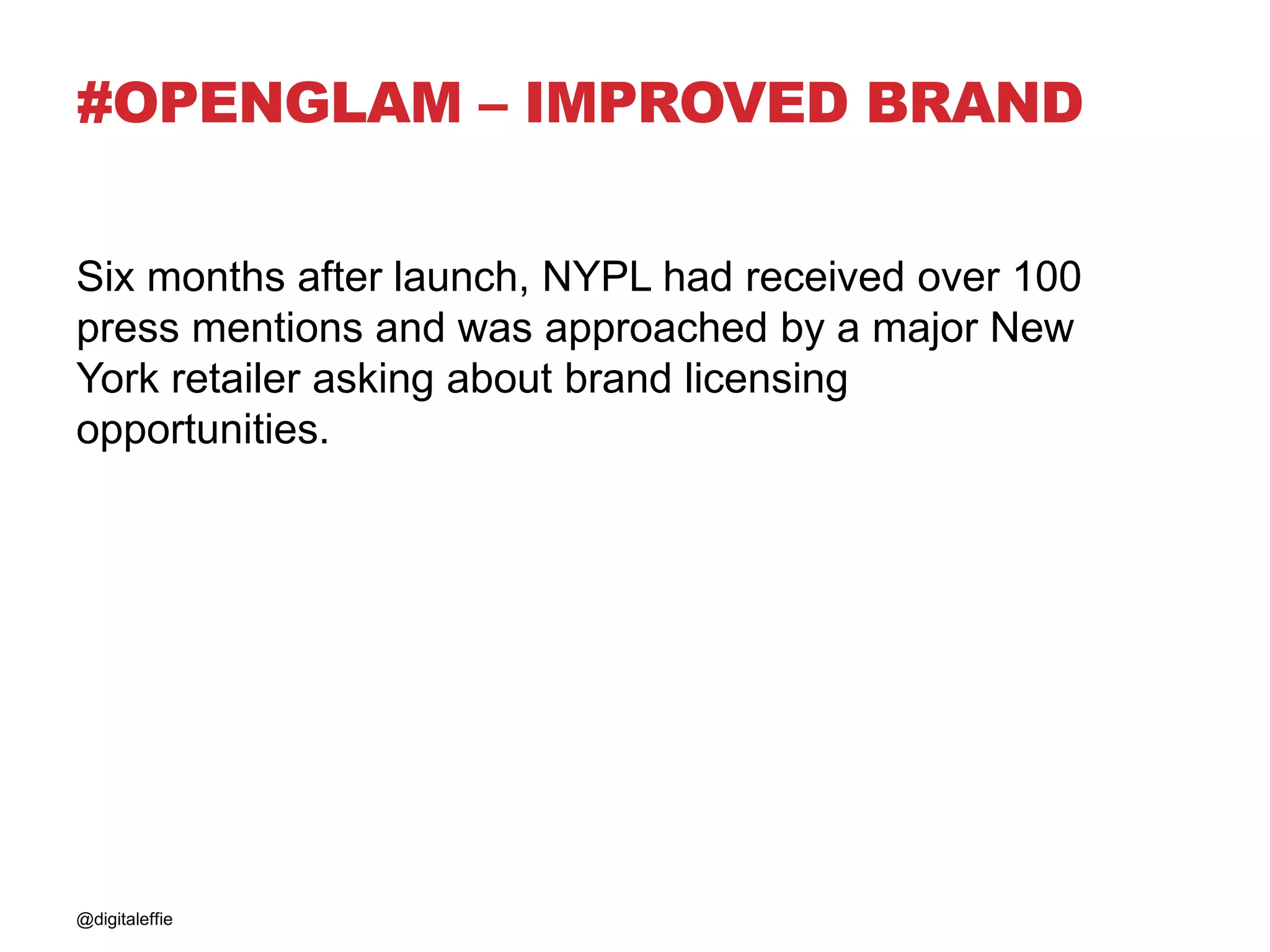 #OPENGLAM – IMPROVED BRAND
Six months after launch, NYPL had received over 100
press mentions and was approached by a major New
York retailer asking about brand licensing
opportunities.
@digitaleffie
 