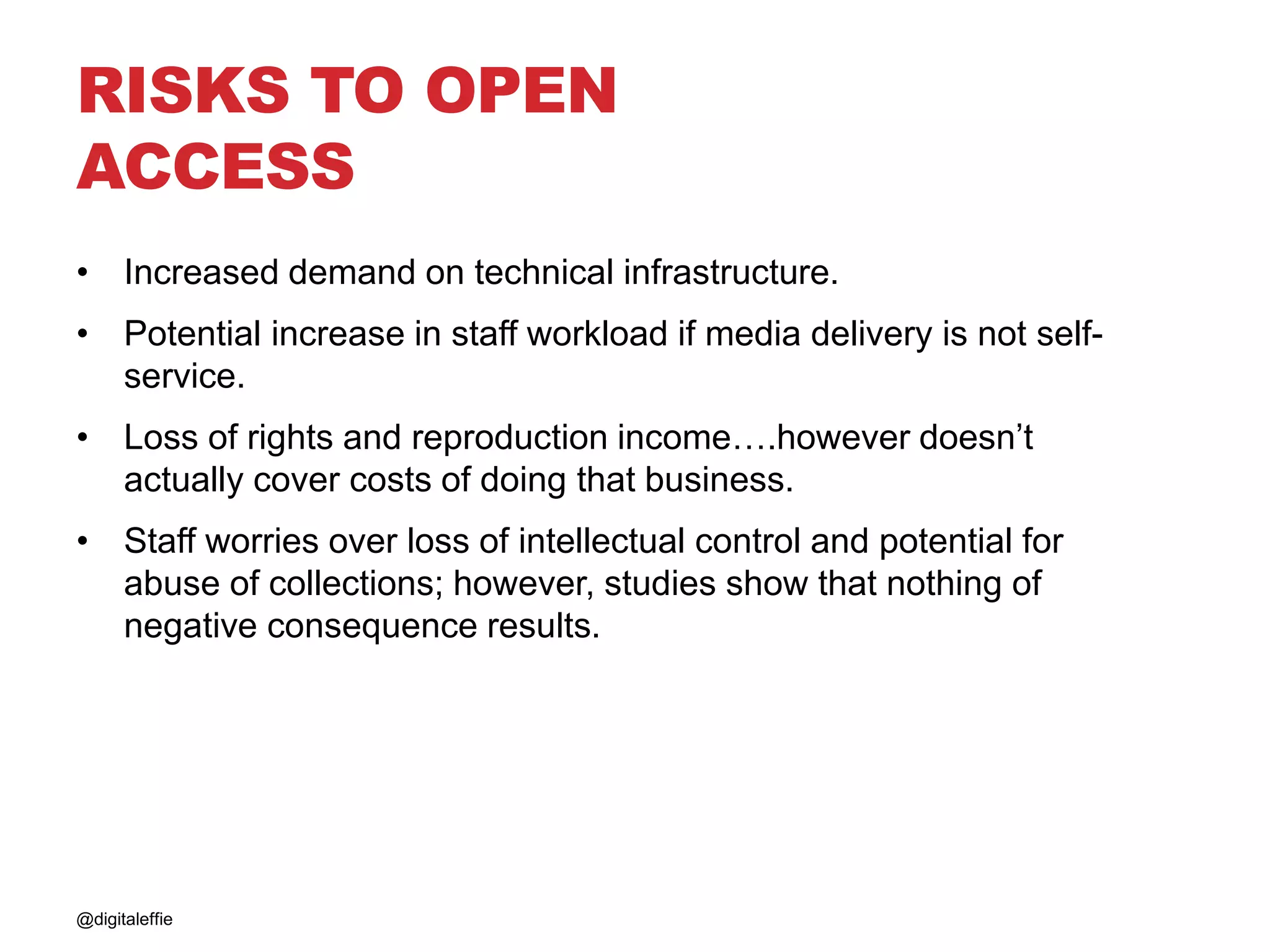 RISKS TO OPEN
ACCESS
• Increased demand on technical infrastructure.
• Potential increase in staff workload if media delivery is not self-
service.
• Loss of rights and reproduction income….however doesn’t
actually cover costs of doing that business.
• Staff worries over loss of intellectual control and potential for
abuse of collections; however, studies show that nothing of
negative consequence results.
@digitaleffie
 