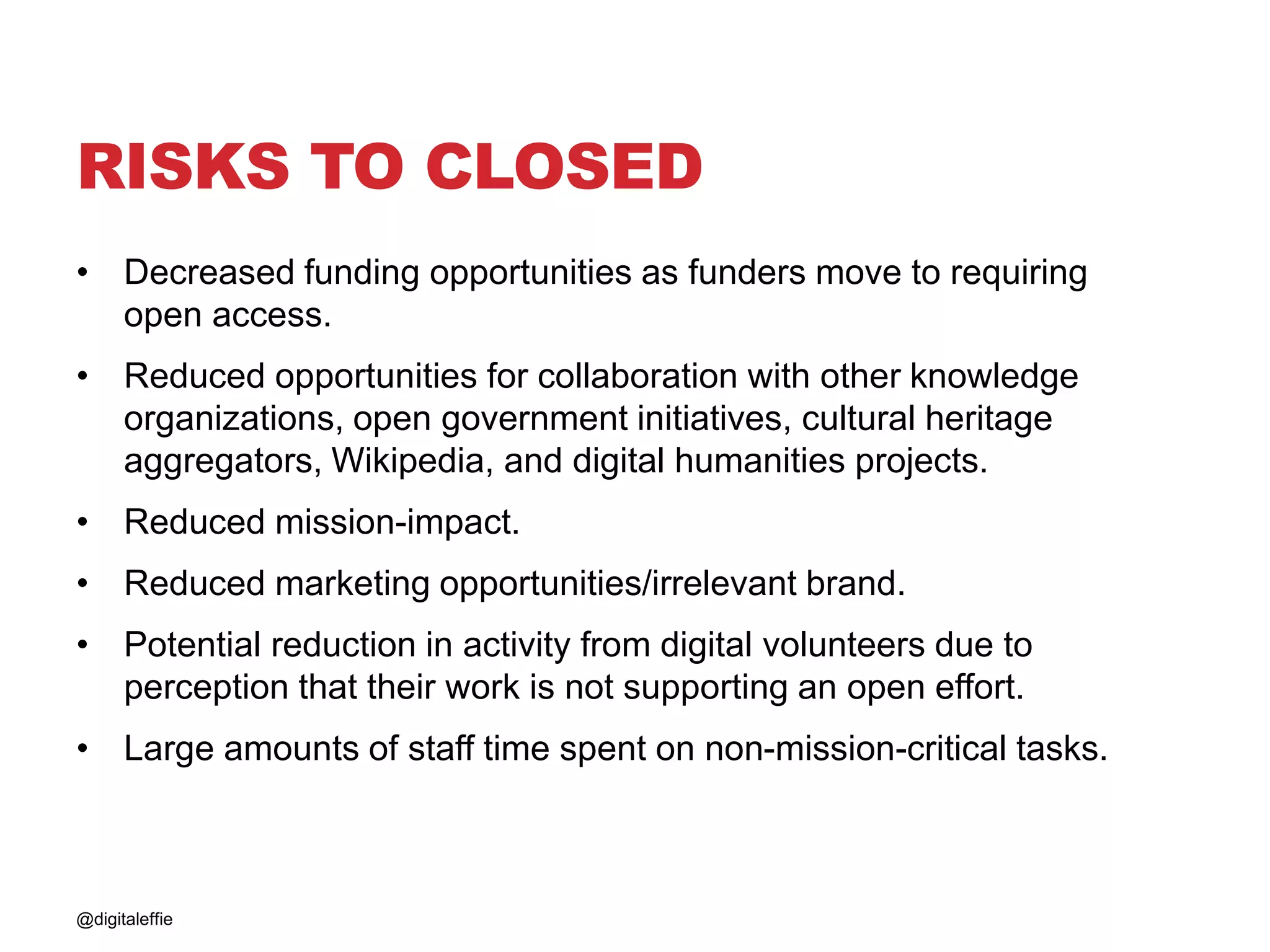 RISKS TO CLOSED
• Decreased funding opportunities as funders move to requiring
open access.
• Reduced opportunities for collaboration with other knowledge
organizations, open government initiatives, cultural heritage
aggregators, Wikipedia, and digital humanities projects.
• Reduced mission-impact.
• Reduced marketing opportunities/irrelevant brand.
• Potential reduction in activity from digital volunteers due to
perception that their work is not supporting an open effort.
• Large amounts of staff time spent on non-mission-critical tasks.
@digitaleffie
 