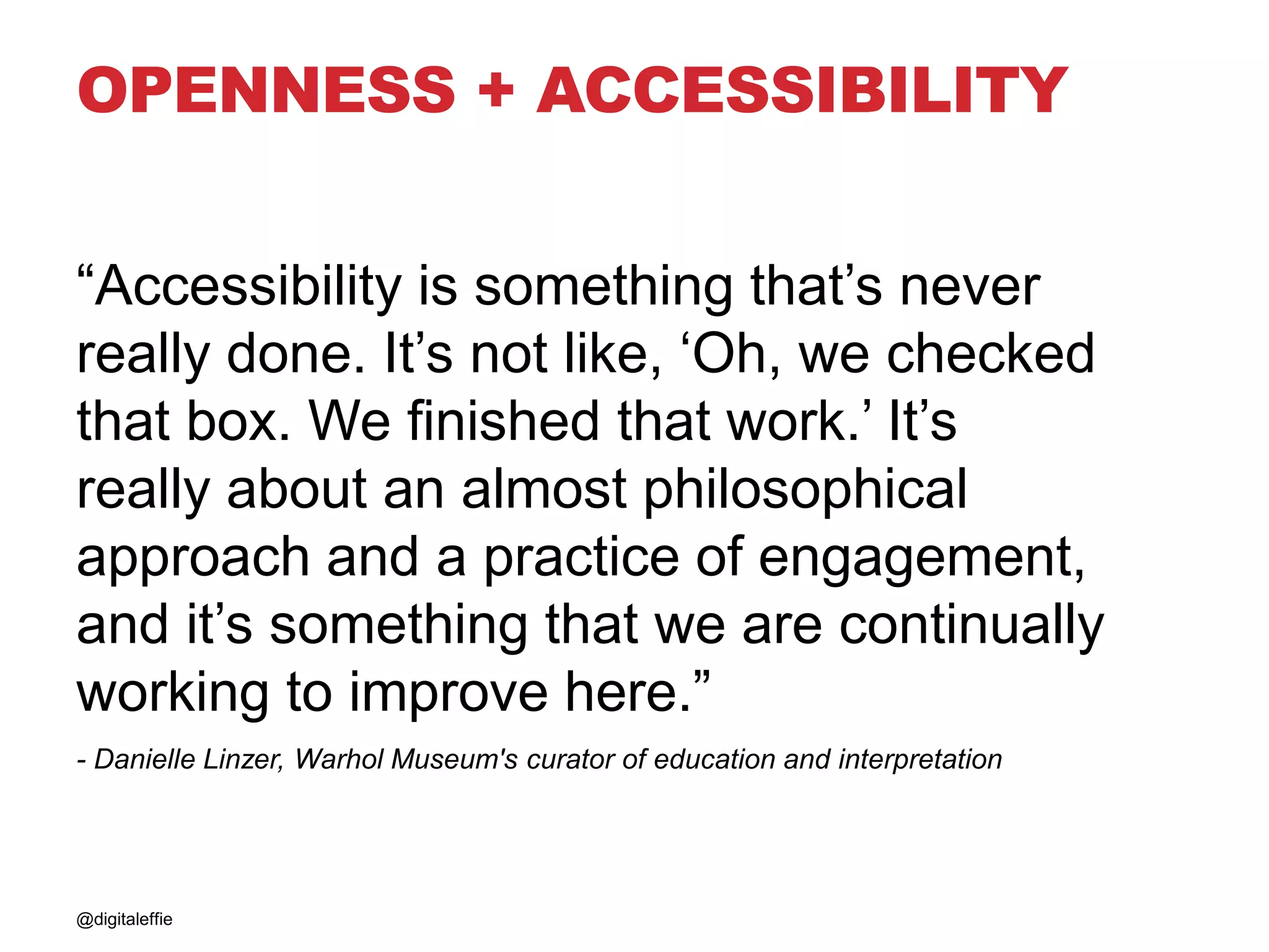 OPENNESS + ACCESSIBILITY
“Accessibility is something that’s never
really done. It’s not like, ‘Oh, we checked
that box. We finished that work.’ It’s
really about an almost philosophical
approach and a practice of engagement,
and it’s something that we are continually
working to improve here.”
- Danielle Linzer, Warhol Museum's curator of education and interpretation
@digitaleffie
 