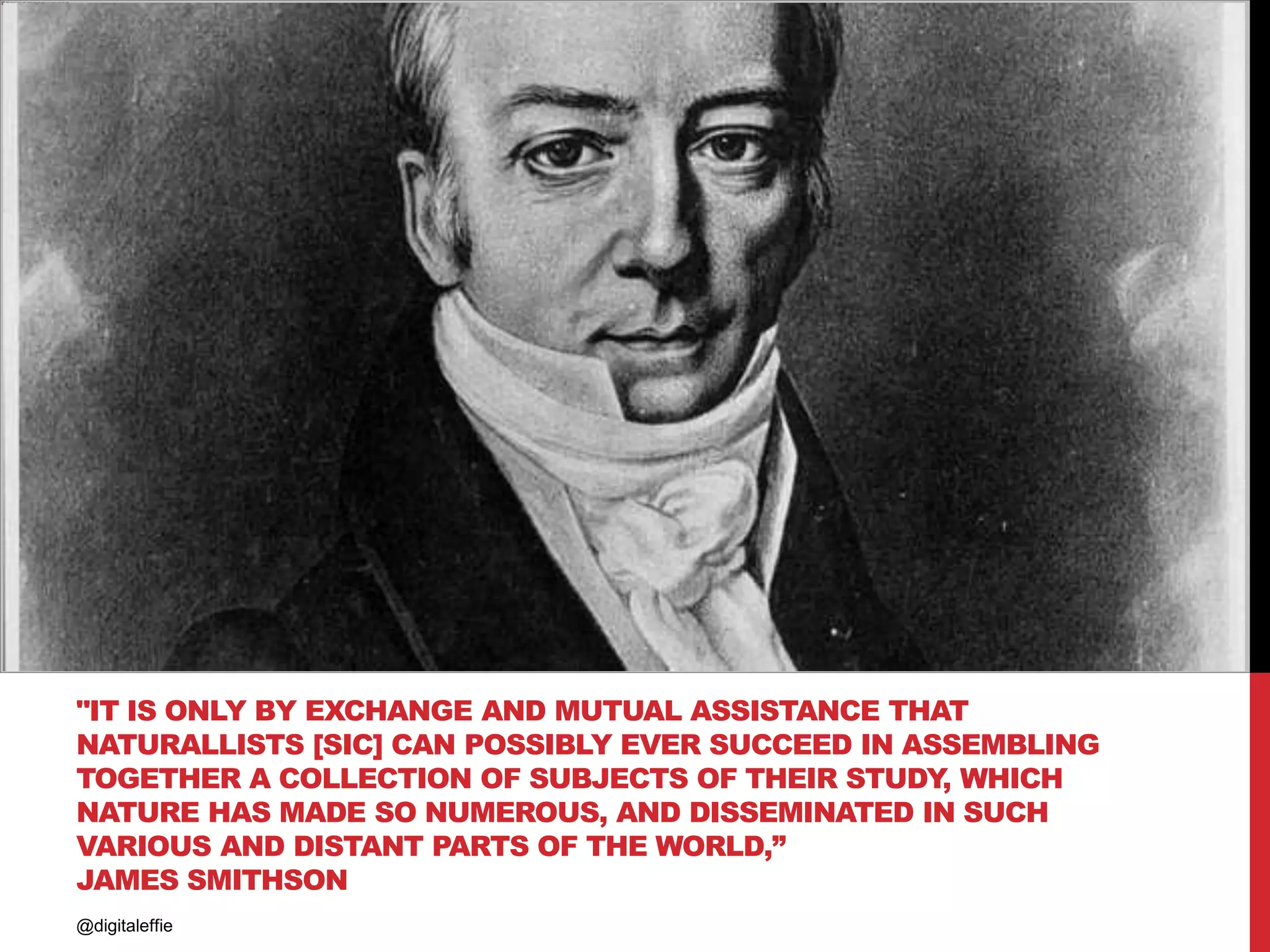 "IT IS ONLY BY EXCHANGE AND MUTUAL ASSISTANCE THAT
NATURALLISTS [SIC] CAN POSSIBLY EVER SUCCEED IN ASSEMBLING
TOGETHER A COLLECTION OF SUBJECTS OF THEIR STUDY, WHICH
NATURE HAS MADE SO NUMEROUS, AND DISSEMINATED IN SUCH
VARIOUS AND DISTANT PARTS OF THE WORLD,”
JAMES SMITHSON
@digitaleffie
 