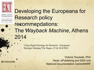 Developing the Europeana for
Research policy
recommendations:
The Wayback Machine, Athens
2014
Victoria Tsoukala, PhD
Head, ePublishing and SSH Unit
National Documentation Centre/NHRF
Using Digital Heritage for Research, Europeana
Strategic Meeting, The Hague, 25 & 26/4/2016
@victsoukala
 