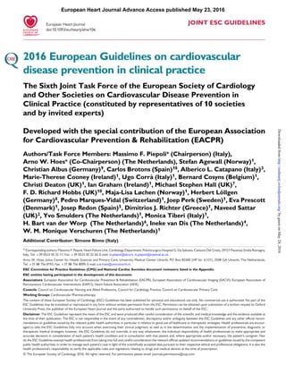 JOINT ESC GUIDELINES
2016 European Guidelines on cardiovascular
disease prevention in clinical practice
The Sixth Joint Task Force of the European Society of Cardiology
and Other Societies on Cardiovascular Disease Prevention in
Clinical Practice (constituted by representatives of 10 societies
and by invited experts)
Developed with the special contribution of the European Association
for Cardiovascular Prevention & Rehabilitation (EACPR)
Authors/Task Force Members: Massimo F. Piepoli* (Chairperson) (Italy),
Arno W. Hoes* (Co-Chairperson) (The Netherlands), Stefan Agewall (Norway)1,
Christian Albus (Germany)9, Carlos Brotons (Spain)10, Alberico L. Catapano (Italy)3,
Marie-Therese Cooney (Ireland)1, Ugo Corra` (Italy)1, Bernard Cosyns (Belgium)1,
Christi Deaton (UK)1, Ian Graham (Ireland)1, Michael Stephen Hall (UK)7,
F. D. Richard Hobbs (UK)10, Maja-Lisa Løchen (Norway)1, Herbert Lo¨llgen
(Germany)8, Pedro Marques-Vidal (Switzerland)1, Joep Perk (Sweden)1, Eva Prescott
(Denmark)1, Josep Redon (Spain)5, Dimitrios J. Richter (Greece)1, Naveed Sattar
(UK)2, Yvo Smulders (The Netherlands)1, Monica Tiberi (Italy)1,
H. Bart van der Worp (The Netherlands)6, Ineke van Dis (The Netherlands)4,
W. M. Monique Verschuren (The Netherlands)1
Additional Contributor: Simone Binno (Italy)
* Corresponding authors: Massimo F. Piepoli, Heart Failure Unit, Cardiology Department, Polichirurgico Hospital G. Da Saliceto, Cantone Del Cristo, 29121 Piacenza, Emilia Romagna,
Italy, Tel: +39 0523 30 32 17, Fax: +39 0523 30 32 20, E-mail: m.piepoli@alice.it, m.piepoli@imperial.ac.uk.
Arno W. Hoes, Julius Center for Health Sciences and Primary Care, University Medical Center Utrecht, PO Box 85500 (HP Str. 6.131), 3508 GA Utrecht, The Netherlands,
Tel: +31 88 756 8193, Fax: +31 88 756 8099, E-mail: a.w.hoes@umcutrecht.nl.
ESC Committee for Practice Guidelines (CPG) and National Cardiac Societies document reviewers: listed in the Appendix.
ESC entities having participated in the development of this document:
Associations: European Association for Cardiovascular Prevention & Rehabilitation (EACPR), European Association of Cardiovascular Imaging (EACVI), European Association of
Percutaneous Cardiovascular Interventions (EAPCI), Heart Failure Association (HFA).
Councils: Council on Cardiovascular Nursing and Allied Professions, Council for Cardiology Practice, Council on Cardiovascular Primary Care.
Working Groups: Cardiovascular Pharmacotherapy
The content of these European Society of Cardiology (ESC) Guidelines has been published for personal and educational use only. No commercial use is authorized. No part of the
ESC Guidelines may be translated or reproduced in any form without written permission from the ESC. Permission can be obtained upon submission of a written request to Oxford
University Press, the publisher of the European Heart Journal and the party authorized to handle such permissions on behalf of the ESC.
Disclaimer. The ESC Guidelines represent the views of the ESC and were produced after careful consideration of the scientiﬁc and medical knowledge and the evidence available at
the time of their publication. The ESC is not responsible in the event of any contradiction, discrepancy and/or ambiguity between the ESC Guidelines and any other ofﬁcial recom-
mendations or guidelines issued by the relevant public health authorities, in particular in relation to good use of healthcare or therapeutic strategies. Health professionals are encour-
aged to take the ESC Guidelines fully into account when exercising their clinical judgment, as well as in the determination and the implementation of preventive, diagnostic or
therapeutic medical strategies; however, the ESC Guidelines do not override, in any way whatsoever, the individual responsibility of health professionals to make appropriate and
accurate decisions in consideration of each patient’s health condition and in consultation with that patient and, where appropriate and/or necessary, the patient’s caregiver. Nor
do the ESC Guidelines exempt health professionals from taking into full and careful consideration the relevant ofﬁcial updated recommendations or guidelines issued by the competent
public health authorities, in order to manage each patient’s case in light of the scientiﬁcally accepted data pursuant to their respective ethical and professional obligations. It is also the
health professional’s responsibility to verify the applicable rules and regulations relating to drugs and medical devices at the time of prescription.
& The European Society of Cardiology 2016. All rights reserved. For permissions please email: journals.permissions@oup.com.
European Heart Journal
doi:10.1093/eurheartj/ehw106
European Heart Journal Advance Access published May 23, 2016
byguestonMay24,2016http://eurheartj.oxfordjournals.org/Downloadedfrom
 