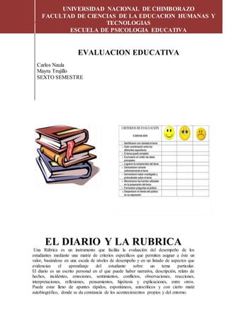 EL DIARIO Y LA RUBRICA
UNIVERSIDAD NACIONAL DE CHIMBORAZO
FACULTAD DE CIENCIAS DE LA EDUCACION HUMANAS Y
TECNOLOGIAS
ESCUELA DE PSICOLOGIA EDUCATIVA
EVALUACION EDUCATIVA
Carlos Naula
Mayra Trujillo
SEXTO SEMESTRE
EL DIARIO Y LA RUBRICA
Una Rúbrica es un instrumento que facilita la evaluación del desempeño de los
estudiantes mediante una matriz de criterios específicos que permiten asignar a éste un
valor, basándose en una escala de niveles de desempeño y en un listado de aspectos que
evidencian el aprendizaje del estudiante sobre un tema particular.
El diario es un escrito personal en el que puede haber narrativa, descripción, relato de
hechos, incidentes, emociones, sentimientos, conflictos, observaciones, reacciones,
interpretaciones, reflexiones, pensamientos, hipótesis y explicaciones, entre otros.
Puede estar lleno de apuntes rápidos, espontáneos, autocríticos y con cierto matiz
autobiográfico, donde se da constancia de los acontecimientos propios y del entorno.
 