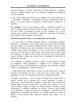 EL DIARIO Y LA RUBRICA
situaciones recogidos en el diario. Posteriormente, al mismo tiempo que se reflejan y
detectan los problemas prácticos, éstos se van aclarando y delimitando en la mediad que
van siendo trabajados.
En este sentido, plantean los autores que todo problema es un proceso continuo que se
va desarrollando, reformulado y diversificando en sucesivas aproximaciones desde lo
general a lo concreto, desde la descripción al análisis, desde la explicación a la
valoración.
En conclusión el proceso sería descripción, análisis y valoraciones recogidas en el
diario, un segundo momento de lectura, discusión y análisis de todo lo anterior, a través
del cual se realice un intercambio de puntos de vista, experiencia, etc., un tercer
momento para la detección de problemas y finalmente la elaboración de conclusiones
para el diseño de nuevos programas de intervención.
RECOMENDACIONES PARA LA ELABORACIÓN DEL DIARIO
a. No tener miedo de escribir la experiencia personal y las actividades académico-
intelectuales o profesionales. Anotar aquellos sucesos que producen fuerte impresión,
ideas que emergen de la experiencia, sentimientos frente a hechos. Todo ello se debe
documentar en el diario antes de que se desvanezcan en el recuerdo. También se pueden
consignar poesías, dibujos, fotos alusivas a lo que se desea expresar, pensamientos,
entre otros. Se puede hacer una "lluvia de ideas" que surjan en torno a un tema o temas
de investigación o en relación con una vivencia. El poner todo esto por escrito ayudará
después a delimitar el enfoque que se quiere dar en el tratamiento de algún tópico de
investigación, entre otros.
b. Ser organizados y sistemáticos al elaborar un diario. Es como organizar una agenda
de investigación. Dicha organización va surgiendo de la experiencia misma,
clasificando lo que se va documentando con encabezados, notas personales, resúmenes
de libros, notas bibliográficas y esbozos de proyectos.
c. Tomar notas de todo cuanto merezca ser leído. Las notas pueden tratar de captar la
estructura del razonamiento del autor o bien, tomar notas de ideas, temas, asuntos
particulares en los que se esté interesado de acuerdo a la organización del diario.
d. Registrar observaciones y notas de campo . El registro debe iniciarse desde los
primeros contactos con la experiencia que se quiere documentar. El registro de
observaciones y de la información proveniente de otras fuentes como conversaciones
informales, debe hacerse tan pronto como sea posible. Estos registros no sólo se
efectúan durante el trabajo de campo, sino también después al recordar o trabajar
acontecimientos y sentimientos significativos no anotados. Además se debe distinguir
en las anotaciones y registros las partes que corresponden a descripciones de las
interpretaciones y aclaraciones del observador. En la medida también de lo posible, las
palabras de otras personas deben reproducirse fielmente entre comillas y con su
referencia.
 
