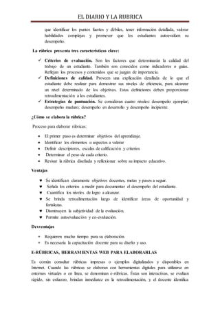 EL DIARIO Y LA RUBRICA
que identificar los puntos fuertes y débiles, tener información detallada, valorar
habilidades complejas y promover que los estudiantes autoevalúen su
desempeño.
La rúbrica presenta tres características clave:
 Criterios de evaluación. Son los factores que determinarán la calidad del
trabajo de un estudiante. También son conocidos como indicadores o guías.
Reflejan los procesos y contenidos que se juzgan de importancia.
 Definiciones de calidad. Proveen una explicación detallada de lo que el
estudiante debe realizar para demostrar sus niveles de eficiencia, para alcanzar
un nivel determinado de los objetivos. Estas definiciones deben proporcionar
retroalimentación a los estudiantes.
 Estrategias de puntuación. Se consideran cuatro niveles: desempeño ejemplar;
desempeño maduro; desempeño en desarrollo y desempeño incipiente.
¿Cómo se elabora la rúbrica?
Proceso para elaborar rúbricas:
 El primer paso es determinar objetivos del aprendizaje.
 Identificar los elementos o aspectos a valorar
 Definir descriptores, escalas de calificación y criterios
 Determinar el peso de cada criterio.
 Revisar la rúbrica diseñada y reflexionar sobre su impacto educativo.
Ventajas
 Se identifican claramente objetivos docentes, metas y pasos a seguir.
 Señala los criterios a medir para documentar el desempeño del estudiante.
 Cuantifica los niveles de logro a alcanzar.
 Se brinda retroalimentación luego de identificar áreas de oportunidad y
fortalezas.
 Disminuyen la subjetividad de la evaluación.
 Permite autoevaluación y co-evaluación.
Desventajas
 Requieren mucho tiempo para su elaboración.
 Es necesaria la capacitación docente para su diseño y uso.
E-RÚBRICAS, HERRAMIENTAS WEB PARA ELABORARLAS
Es común consultar rúbricas impresas o ejemplos digitalizados y disponibles en
Internet. Cuando las rúbricas se elaboran con herramientas digitales para utilizarse en
entornos virtuales o en línea, se denominan e-rúbricas. Éstas son interactivas, se evalúan
rápido, sin esfuerzo, brindan inmediatez en la retroalimentación, y el docente identifica
 
