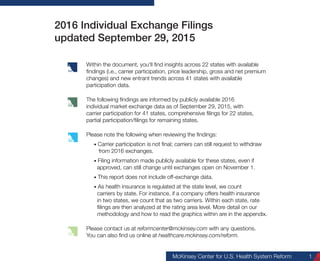 McKinsey Center for U.S. Health System Reform 1
2016 Individual Exchange Premiums
updated January 4, 2016
Within the document, you'll find insights across 50 states and DC
with available findings (i.e., carrier participation, price leadership,
gross and net premium changes) and carrier participation trends
across all states.
The following findings are informed by publicly available 2016
individual market exchange data as of January 4, 2016, with
carrier participation and premium information for all 50 states
and DC.
Please note the following when reviewing the findings:
• This report does not include off-exchange data.
• As health insurance is regulated at the state level, we count
carriers by state. For instance, if a company offers health
insurance in two states, we count that as two carriers. More
detail on our methodology and how to read the graphics within
are in the appendix.
Please contact us at reformcenter@mckinsey.com with any questions.
You can also find us online at healthcare.mckinsey.com/reform.
 