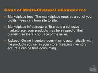 Cons of Multi-Channel eCommerce
» Marketplace fees. The marketplace requires a cut of your
profits. Fees vary from site to site.
» Marketplace infrastructure. To create a cohesive
marketplace, your products may be stripped of their
branding so there’s no trace of the seller.
» Upkeep. Online inventory doesn’t sync automatically with
the products you sell in your store. Keeping inventory
accurate can be time-consuming.
 