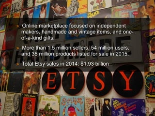 » Online marketplace focused on independent
makers, handmade and vintage items, and one-
of-a-kind gifts.
» More than 1.5 million sellers, 54 million users,
and 35 million products listed for sale in 2015.
» Total Etsy sales in 2014: $1.93 billion
 