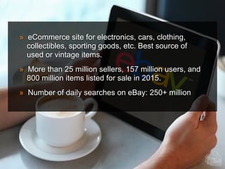 » eCommerce site for electronics, cars, clothing,
collectibles, sporting goods, etc. Best source of
used or vintage items.
» More than 25 million sellers, 157 million users, and
800 million items listed for sale in 2015.
» Number of daily searches on eBay: 250+ million
 