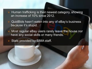 » Human trafficking is their newest category, showing
an increase of 10% since 2012.
» QuidBids hasn’t eaten into any of eBay’s business
because it’s stupid.
» Most regular eBay users rarely leave the house nor
have any social skills or many friends.
» Stats provided by SIMA staff.
 