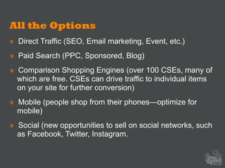All the Options
» Direct Traffic (SEO, Email marketing, Event, etc.)
» Paid Search (PPC, Sponsored, Blog)
» Comparison Shopping Engines (over 100 CSEs, many of
which are free. CSEs can drive traffic to individual items
on your site for further conversion)
» Mobile (people shop from their phones—optimize for
mobile)
» Social (new opportunities to sell on social networks, such
as Facebook, Twitter, Instagram.
 