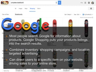 » Most people search Google for information about
products. Google Shopping puts your products listings
into the search results.
» Combines inventory, shopping campaigns, and location
targeted advertising.
» Can direct users to a specific item on your website,
driving sales to your online store.
 